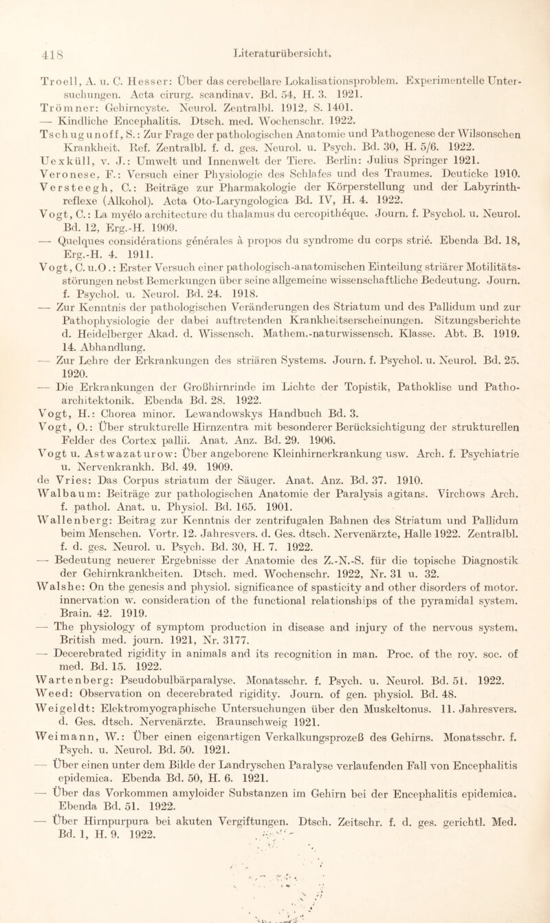 Troell, A. u. C. Hesser: Über das cerebellare Lokalisationsproblem. Experimentelle Unter¬ suchungen. Acta cirurg. scandinav. Bd. 54, H. 3. 1921. Trömner: Gehirncyste. Neurol. Zentralbl. 1912, S. 1401. — Kindliche Encephalitis. Dtsch. med. Wochenschr. 1922. Tschugunoff,S.: Zur Frage der pathologischen Anatomie und Pathogenese der Wilsonschen Krankheit. Ref. Zentralbl. f. d. ges. Neurol. u. Psych. Bd. 30, H. 5/6. 1922. Uexküll, v. J.: Umwelt und Innenwelt der Tiere. Berlin: Julius Springer 1921. Veronese, F.: Versuch einer Physiologie des Schlafes und des Traumes. Deuticke 1910. Versteegh, C.: Beiträge zur Pharmakologie der Körperstellung und der Labyrinth¬ reflexe (Alkohol). Acta Oto-Laryngologica Bd. IV, H. 4. 1922. Vogt, C.: La myelo architecture du thalamus du cercopith eque. Journ. f. Psychol. u. Neurol. Bd. 12, Erg.-H. 1909. — Quelques considerations generales ä propos du syndrome du corps strie. Ebenda Bd. 18, Erg.-H. 4. 1911. Vogt, C. u.O.: Erster Versuch einer pathologisch-anatomischen Einteilung striärer Motilitäts¬ störungen nebst Bemerkungen über seine allgemeine wissenschaftliche Bedeutung. Journ. f. Psychol. u. Neurol. Bd. 24. 1918. — Zur Kenntnis der pathologischen Veränderungen des Striatum und des Pallidum und zur Pathophysiologie der dabei auftretenden Krankheitserscheinungen. Sitzungsberichte d. Heidelberger Akad. d. Wissensch. Mathem.-naturwissensch. Klasse. Abt. B. 1919. 14. Abhandlung. — Zur Lehre der Erkrankungen des striären Systems. Journ. f. Psychol. u. Neurol. Bd. 25. 1920. — Die Erkrankungen der Großhirnrinde im Lichte der Topistik, Pathoklise und Patho- architektonik. Ebenda Bd. 28. 1922. Vogt, H.: Chorea minor. Lewanclowskys Handbuch Bd. 3. Vogt, O.: Über strukturelle Hirnzentra mit besonderer Berücksichtigung der strukturellen Felder des Cortex pallii. Anat. Anz. Bd. 29. 1906. Vogt u. Astwazat urow: Über angeborene Kleinhirnerkrankung usw. Arch. f. Psychiatrie u. Nervenkrankh. Bd. 49. 1909. de Vries: Das Corpus striatum der Säuger. Anat. Anz. Bd. 37. 1910. Walbaum: Beiträge zur pathologischen Anatomie der Paralysis agitans. Virchows Arch. f. pathol. Anat. u. Physiol. Bd. 165. 1901. Wallenberg: Beitrag zur Kenntnis der zentrifugalen Bahnen des Striatum und Pallidum beim Menschen. Vortr. 12. Jahresvers. d. Ges. dtsch. Nervenärzte, Halle 1922. Zentralbl. f. d. ges. Neurol. u. Psych. Bd. 30, H. 7. 1922. — Bedeutung neuerer Ergebnisse der Anatomie des Z.-N.-S. für die topische Diagnostik der Gehirnkrankheiten. Dtsch. med. Wochenschr. 1922, Nr. 31 u. 32. Walshe: On the genesis and physiol. significance of spasticity and other disorders of motor. innervation w. consideration of the functional relationships of the pyramidal System. Brain. 42. 1919. — The physiology of Symptom production in disease and injury of the nervous System. British med. journ. 1921, Nr. 3177. —- Decerebrated rigidity in animals and its recognition in man. Proc. of the roy. soc. of med. Bd. 15. 1922. Wartenberg: Pseudobulbärparalyse. Monatsschr. f. Psych. u. Neurol. Bd. 51. 1922. Weed: Observation on decerebrated rigidity. Journ. of gen. physiol. Bd. 48. Weigeldt: Elektromyographische Untersuchungen über den Muskeltonus. 11. Jahresvers. d. Ges. dtsch. Nervenärzte. Braunschweig 1921. Weimann, W.: Über einen eigenartigen Verkalkungsprozeß des Gehirns. Monatsschr. f. Psych. u. Neurol. Bd. 50. 1921. — Über einen unter dem Bilde der Landryschen Paralyse verlaufenden Fall von Encephalitis epidemica. Ebenda Bd. 50, H. 6. 1921. —- Über das Vorkommen amyloider Substanzen im Gehirn bei der Encephalitis epidemica. Ebenda Bd. 51. 1922. —- Über Hirnpurpura bei akuten Vergiftungen. Dtsch. Zeitschr. f. d. ges. gerichtl. Med. Bd. 1, H. 9. 1922.