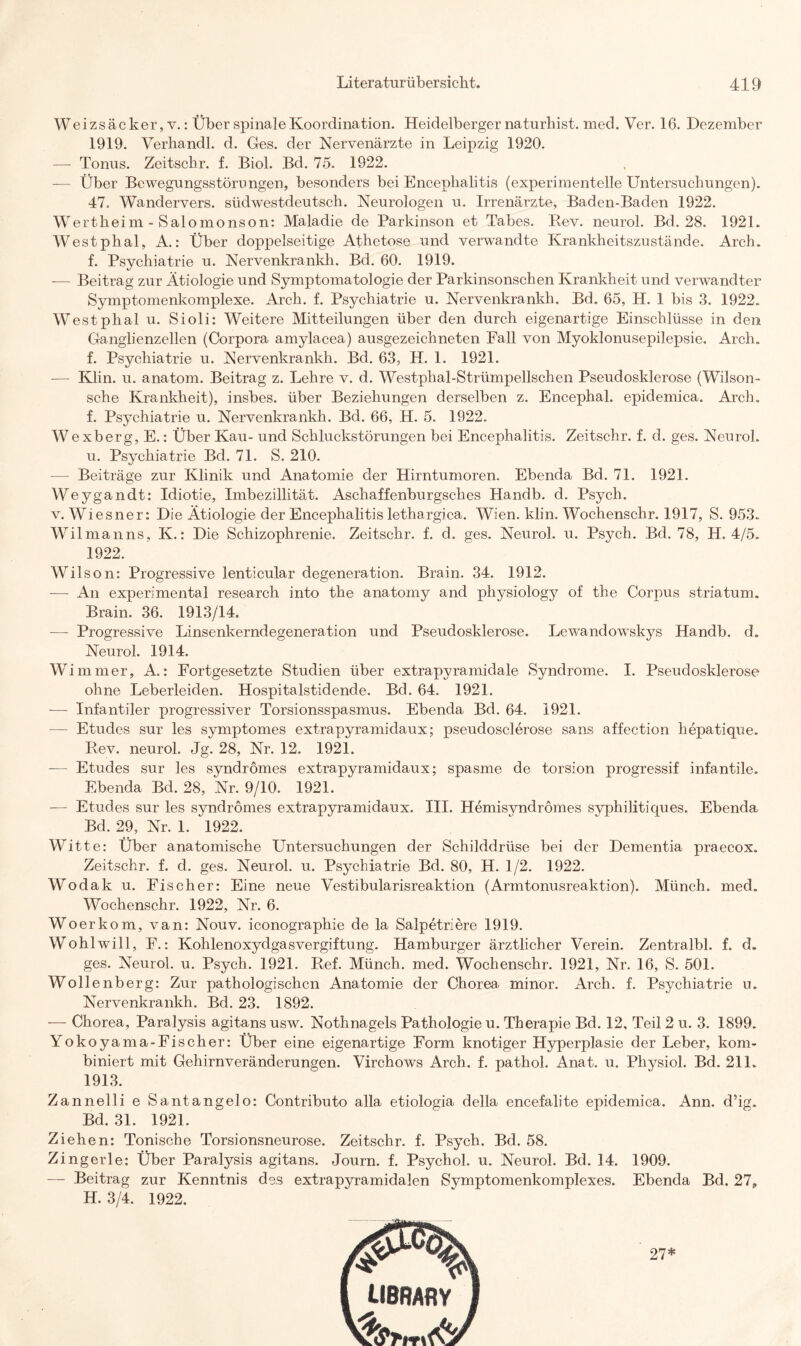Wei zs äc ker, v.: Über spinale Koordination. Heidelberger natnrbist. med. Ver. 16. Dezember 1919. Verhandl. d. Ges. der Nervenärzte in Leipzig 1920. — Tonus. Zeitschr. f. Biol. Bd. 75. 1922. — Über Bewegungsstörungen, besonders bei Encephalitis (experimentelle Untersuchungen). 47. Wandervers. südwestdeutsch. Neurologen u. Irrenärzte, Baden-Baden 1922. Wertheim - Salomonson: Maladie de Parkinson et Tabes. Rev. neurol. Bd. 28. 1921. Westphal, A.: Über doppelseitige Athetose und verwandte Krankheitszustände. Arch. f. Psychiatrie u. Nervenkrankh. Bd. 60. 1919. -— Beitrag zur Ätiologie und Symptomatologie der Parkinsonschen Krankheit und verwandter Symptomenkomplexe. Arch. f. Psychiatrie u. Nervenkrankh. Bd. 65, H. 1 bis 3. 1922. Westphal u. Sioli: Weitere Mitteilungen über den durch eigenartige Einschlüsse in den Ganglienzellen (Corpora amylacea) ausgezeichneten Fall von Myoklonusepilepsie. Arch. f. Psychiatrie u. Nervenkrankh. Bd. 63, H. 1. 1921. — Klin. u. anatom. Beitrag z. Lehre v. d. Westphal-Strümpellschen Pseudosklerose (Wilson- sche Krankheit), insbes. über Beziehungen derselben z. Encephal. epidemica. Arch. f. Psychiatrie u. Nervenkrankh. Bd. 66, H. 5. 1922. Wexberg, E.: Über Kau- und Schluckstörungen bei Encephalitis. Zeitschr. f. d. ges. Neurol. u. Psychiatrie Bd. 71. S. 210. — Beiträge zur Klinik und Anatomie der Hirntumoren. Ebenda Bd. 71. 1921. Weygandt: Idiotie, Imbezillität. Aschaffenburgsches Handb. d. Psych. v. Wiesner: Die Ätiologie der Encephalitis lethargica. Wien. klin. Wochenschr. 1917, S. 953. Wilma uns, K.: Die Schizophrenie. Zeitschr. f. cl. ges. Neurol. u. Psych. Bel. 78, H. 4/5. 1922. Wilson: Progressive lenticular clegeneration. Brain. 34. 1912. — An experimental research into the anatomy and physiology of the Corpus striatum. Brain. 36. 1913/14. —- Progressive Linsenkerndegeneration und Pseudosklerose. Lewandowskys Handb. d. Neurol. 1914. Wimmer, A.: Fortgesetzte Studien über extrapyramidale Syndrome. I. Pseudosklerose ohne Leberleiden. Hospitalstidencle. Bd. 64. 1921. — Infantiler progressiver Torsionsspasmus. Ebenda Bd. 64. 1921. — Etudes sur les symptomes extrapyramidaux; pseudosclerose sans affection hepatique. Rev. neurol. Jg. 28, Nr. 12. 1921. — Etudes sur les syndrömes extrapyramidaux; spasme de torsion progressif infantile. Ebenda Bd. 28, Nr. 9/10. 1921. — Etudes sur les syndrömes extrapyramidaux. III. Hemisvndrömes syphilitiques. Ebenda Bd. 29, Nr. 1. 1922. Witte: Über anatomische Untersuchungen der Schilddrüse bei der Dementia praecox. Zeitschr. f. d. ges. Neurol. u. Psychiatrie Bd. 80, H. 1/2. 1922. Wodak u. Eischer: Eine neue Vestibularisreaktion (Armtonusreaktion). Münch, med. Wochenschr. 1922, Nr. 6. Woerkom, van: Nouv. iconographie de la Salpetriere 1919. Wohl will, F.: Kohlenoxydgasvergiftung. Hamburger ärztlicher Verein. Zentralbl. f. d. ges. Neurol. u. Psych. 1921. Ref. Münch, med. Wochenschr. 1921, Nr. 16, S. 501. Wollenberg: Zur pathologischen Anatomie der Chorea, minor. Arch. f. Psychiatrie u. Nervenkrankh. Bd. 23. 1892. — Chorea, Paralysis agitans usw. Nothnagels Pathologie u. Therapie Bd. 12, Teil 2 u. 3. 1899. Yokoyama-Fischer: Über eine eigenartige Form knotiger Hyperplasie der Leber, kom¬ biniert mit Gehirnveränderungen. Virchows Arch. f. pathol. Anat. u. Physiol. Bd. 211. 1913. Zannelli e Santangelo: Contributo alla etiologia della encefalite epidemica. Ann. d’ig. Bd. 31. 1921. Ziehen: Tonische Torsionsneurose. Zeitschr. f. Psych. Bd. 58. Zingerle: Über Paralysis agitans. Journ. f. Psychol. u. Neurol. Bd. 14. 1909. — Beitrag zur Kenntnis des extrapyramidalen Symptomenkomplexes. Ebenda Bd. 27, H. 3/4. 1922. 27*