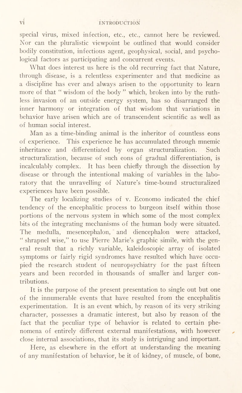 special virus, mixed infection, etc., etc., cannot here be reviewed. Nor can the pluralistic viewpoint be outlined that would consider bodily constitution, infectious agent, geophysical, social, and psycho¬ logical factors as participating and concurrent events. What does interest us here is the old recurring fact that Nature, through disease, is a relentless experimenter and that medicine as a discipline has ever and always arisen to the opportunity to learn more of that “ wisdom of the body ” which, broken into by the ruth¬ less invasion of an outside energy system, has so disarranged the inner harmony or integration of that wisdom that variations in behavior have arisen which are of transcendent scientific as well as of human social interest. Man as a time-binding animal is the inheritor of countless eons of experience. This experience he has accumulated through mnemic inheritance and differentiated by organ structuralization. Such structuralization, because of such eons of gradual differentiation, is incalculably complex. It has been chiefly through the dissection by disease or through the intentional making of variables in the labo¬ ratory that the unravelling of Nature’s time-bound structuralized experiences have been possible. The early localizing studies of v. Economo indicated the chief tendency of the encephalitic process to burgeon itself within those portions of the nervous system in which some of the most complex bits of the integrating mechanisms of the human body were situated. The medulla, mesencephalon, and diencephalon were attacked, “ shrapnel wise,” to use Pierre Marie’s graphic simile, with the gen¬ eral result that a richly variable, kaleidoscopic array of isolated symptoms or fairly rigid syndromes have resulted which have occu¬ pied the research student of neuropsychiatry for the past fifteen years and been recorded in thousands of smaller and larger con¬ tributions. It is the purpose of the present presentation to single out but one of the innumerable events that have resulted from the encephalitis experimentation. It is an event which, by reason of its very striking character, possesses a dramatic interest, but also by reason of the fact that the peculiar type of behavior is related to certain phe¬ nomena of entirely different external manifestations, with however close internal associations, that its study is intriguing and important. Here, as elsewhere in the effort at understanding the meaning of any manifestation of behavior, be it of kidney, of muscle, of bone,