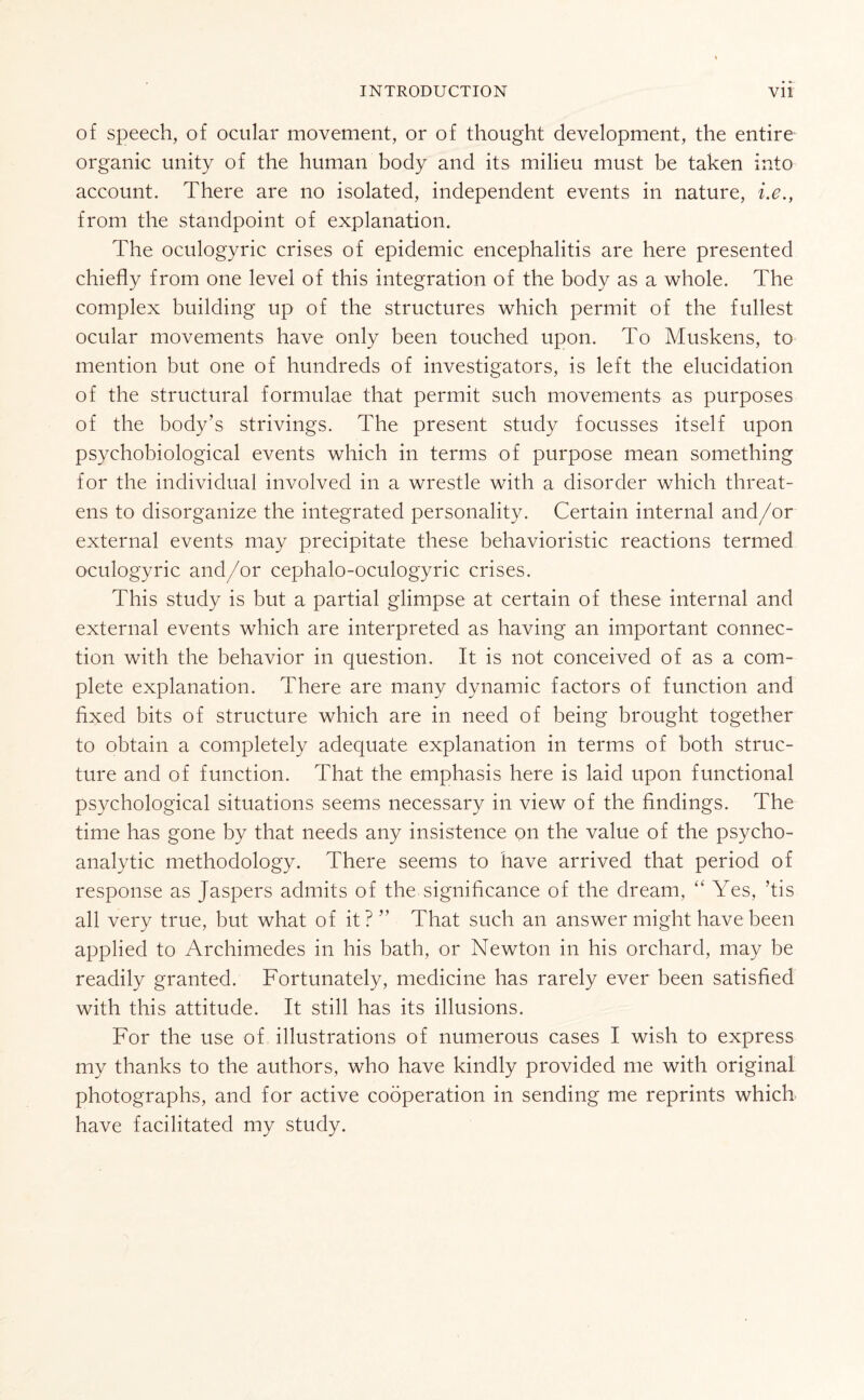 of speech, of ocular movement, or of thought development, the entire organic unity of the human body and its milieu must be taken into account. There are no isolated, independent events in nature, i.e., from the standpoint of explanation. The oculogyric crises of epidemic encephalitis are here presented chiefly from one level of this integration of the body as a whole. The complex building up of the structures which permit of the fullest ocular movements have only been touched upon. To Muskens, to mention but one of hundreds of investigators, is left the elucidation of the structural formulae that permit such movements as purposes of the body’s strivings. The present study focusses itself upon psychobiological events which in terms of purpose mean something for the individual involved in a wrestle with a disorder which threat¬ ens to disorganize the integrated personality. Certain internal and/or external events may precipitate these behavioristic reactions termed oculogyric and/or cephalo-oculogyric crises. This study is but a partial glimpse at certain of these internal and external events which are interpreted as having an important connec¬ tion with the behavior in question. It is not conceived of as a com¬ plete explanation. There are many dynamic factors of function and fixed bits of structure which are in need of being brought together to obtain a completely adequate explanation in terms of both struc¬ ture and of function. That the emphasis here is laid upon functional psychological situations seems necessary in view of the findings. The time has gone by that needs any insistence on the value of the psycho¬ analytic methodology. There seems to have arrived that period of response as Jaspers admits of the significance of the dream, “ Yes, ’tis all very true, but what of it ? ” That such an answer might have been applied to Archimedes in his bath, or Newton in his orchard, may be readily granted. Fortunately, medicine has rarely ever been satisfied with this attitude. It still has its illusions. For the use of illustrations of numerous cases I wish to express my thanks to the authors, who have kindly provided me with original photographs, and for active cooperation in sending me reprints which have facilitated my study.