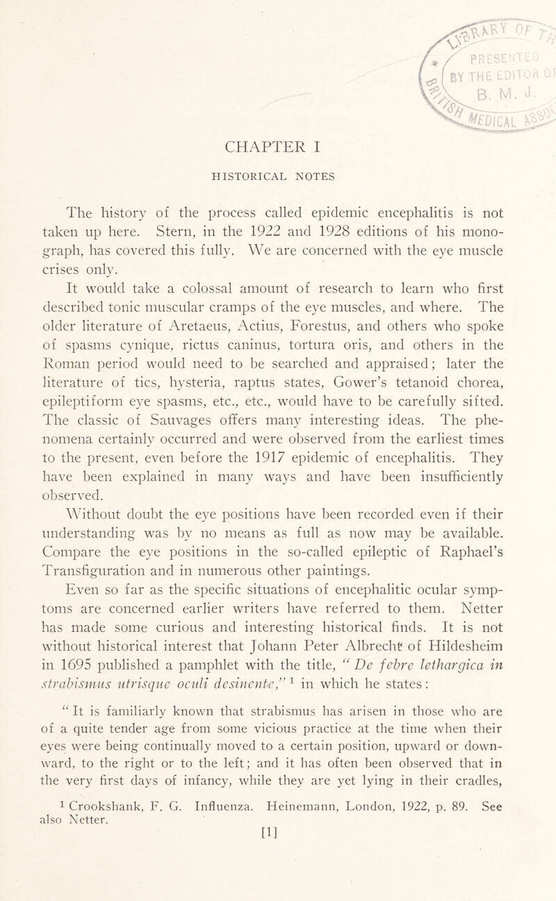 HISTORICAL NOTES The history of the process called epidemic encephalitis is not taken up here. Stern, in the 1922 and 1928 editions of his mono¬ graph, has covered this fully. We are concerned with the eye muscle crises only. It would take a colossal amount of research to learn who first described tonic muscular cramps of the eye muscles, and where. The older literature of Aretaeus, Actius, Forestus, and others who spoke of spasms cynique, rictus caninus, tortura oris, and others in the Roman period would need to be searched and appraised; later the literature of tics, hysteria, raptus states, Gower’s tetanoid chorea, epileptiform eye spasms, etc., etc., would have to be carefully sifted. The classic of Sauvages offers many interesting ideas. The phe¬ nomena certainly occurred and were observed from the earliest times to the present, even before the 1917 epidemic of encephalitis. They have been explained in many ways and have been insufficiently observed. Without doubt the eye positions have been recorded even if their understanding was by no means as full as now may be available. Compare the eye positions in the so-called epileptic of Raphael’s Transfiguration and in numerous other paintings. Even so far as the specific situations of encephalitic ocular symp¬ toms are concerned earlier writers have referred to them. Netter has made some curious and interesting historical finds. It is not without historical interest that Johann Peter Albrecht of Hildesheim in 1695 published a pamphlet with the title, “ De febre lethargica in strabismus utrisque oculi desinence/'1 in which he states: “ It is familiarly known that strabismus has arisen in those who are of a quite tender age from some vicious practice at the time when their eyes were being continually moved to a certain position, upward or down¬ ward, to the right or to the left; and it has often been observed that in the very first days of infancy, while they are yet lying in their cradles, 1 Crookshank, F. G. Influenza. Heinemann, London, 1922, p. 89. See also Netter. [11