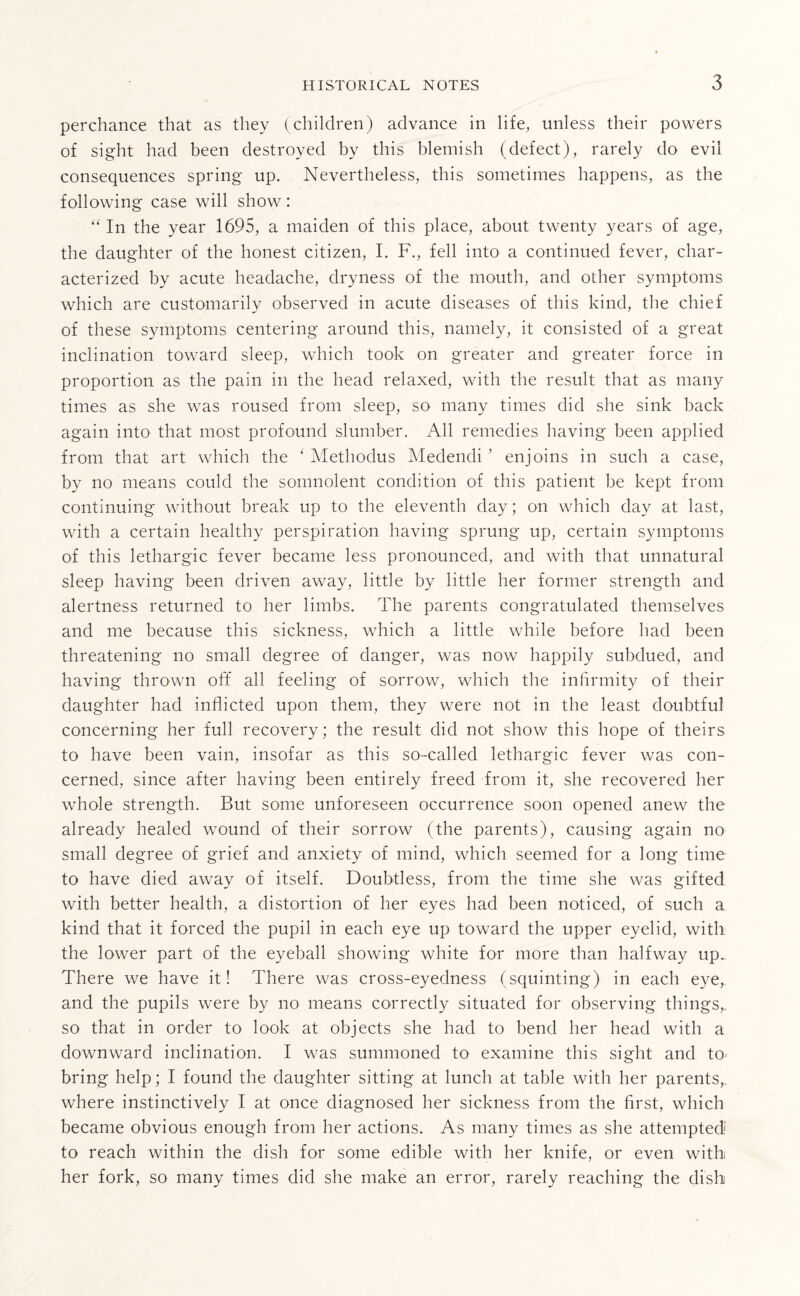 perchance that as they (children) advance in life, unless their powers of sight had been destroyed by this blemish (defect), rarely do evil consequences spring up. Nevertheless, this sometimes happens, as the following case will show: “ In the year 1695, a maiden of this place, about twenty years of age, the daughter of the honest citizen, I. F., fell into a continued fever, char¬ acterized by acute headache, dryness of the mouth, and other symptoms which are customarily observed in acute diseases of this kind, the chief of these symptoms centering around this, namely, it consisted of a great inclination toward sleep, which took on greater and greater force in proportion as the pain in the head relaxed, with the result that as many times as she was roused from sleep, so many times did she sink back again into that most profound slumber. All remedies having been applied from that art which the ‘ Methodus Medendi ’ enjoins in such a case, by no means could the somnolent condition of this patient be kept from continuing without break up to the eleventh day; on which day at last, with a certain healthy perspiration having sprung up, certain symptoms of this lethargic fever became less pronounced, and with that unnatural sleep having been driven away, little by little her former strength and alertness returned to her limbs. The parents congratulated themselves and me because this sickness, which a little while before had been threatening no small degree of danger, was now happily subdued, and having thrown off all feeling of sorrow, which the infirmity of their daughter had inflicted upon them, they were not in the least doubtful concerning her full recovery; the result did not show this hope of theirs to have been vain, insofar as this so-called lethargic fever was con¬ cerned, since after having been entirely freed from it, she recovered her whole strength. But some unforeseen occurrence soon opened anew the already healed wound of their sorrow (the parents), causing again no small degree of grief and anxiety of mind, which seemed for a long time to have died away of itself. Doubtless, from the time she was gifted with better health, a distortion of her eyes had been noticed, of such a kind that it forced the pupil in each eye up toward the upper eyelid, with the lower part of the eyeball showing white for more than halfway up.. There we have it! There was cross-eyedness (squinting) in each eye, and the pupils were by no means correctly situated for observing things,, so that in order to look at objects she had to bend her head with a downward inclination. I was summoned to examine this sight and to- bring help; I found the daughter sitting at lunch at table with her parents,, where instinctively I at once diagnosed her sickness from the first, which became obvious enough from her actions. As many times as she attempted to reach within the dish for some edible with her knife, or even with her fork, so many times did she make an error, rarely reaching the dish