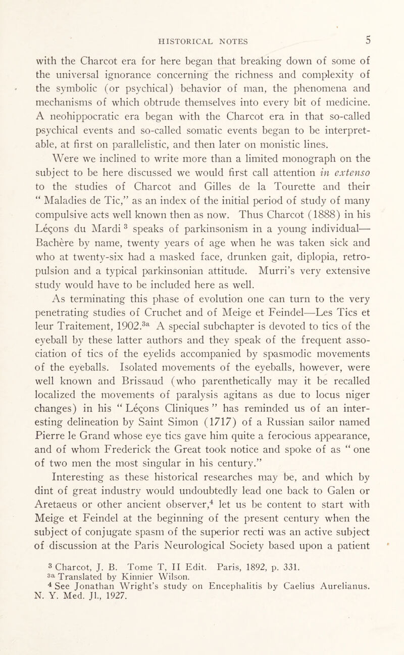 with the Charcot era for here began that breaking down of some of the universal ignorance concerning the richness and complexity of the symbolic (or psychical) behavior of man, the phenomena and mechanisms of which obtrude themselves into every bit of medicine. A neohippocratic era began with the Charcot era in that so-called psychical events and so-called somatic events began to be interpret¬ able, at first on parallelistic, and then later on monistic lines. Were we inclined to write more than a limited monograph on the subject to be here discussed we would first call attention in extenso to the studies of Charcot and Gilles de la Tourette and their “ Maladies de Tic,” as an index of the initial period of study of many compulsive acts well known then as now. Thus Charcot (1888) in his Lemons du Mardi 3 speaks of parkinsonism in a young individual— Bachere by name, twenty years of age when he was taken sick and who at twenty-six had a masked face, drunken gait, diplopia, retro- pulsion and a typical parkinsonian attitude. Murri’s very extensive study would have to be included here as well. As terminating this phase of evolution one can turn to the very penetrating studies of Cruchet and of Meige et Feindel—Les Tics et leur Traitement, 1902.3a A special subchapter is devoted to tics of the eyeball by these latter authors and they speak of the frequent asso¬ ciation of tics of the eyelids accompanied by spasmodic movements of the eyeballs. Isolated movements of the eyeballs, however, were well known and Brissaud (who parenthetically may it be recalled localized the movements of paralysis agitans as due to locus niger changes) in his “ Lemons Cliniques ” has reminded us of an inter¬ esting delineation by Saint Simon (1717) of a Russian sailor named Pierre le Grand whose eye tics gave him quite a ferocious appearance, and of whom Frederick the Great took notice and spoke of as “ one of two men the most singular in his century.” Interesting as these historical researches may be, and which by dint of great industry would undoubtedly lead one back to Galen or Aretaeus or other ancient observer,4 let us be content to start with Meige et Feindel at the beginning of the present century when the subject of conjugate spasm of the superior recti was an active subject of discussion at the Paris Neurological Society based upon a patient 3 Charcot, J. B. Tome T, II Edit. Paris, 1892, p. 331. 3a Translated by Kinnier Wilson. 4 See Jonathan Wright’s study on Encephalitis by Caelius Aurelianus. N. Y. Med. Jl., 1927.