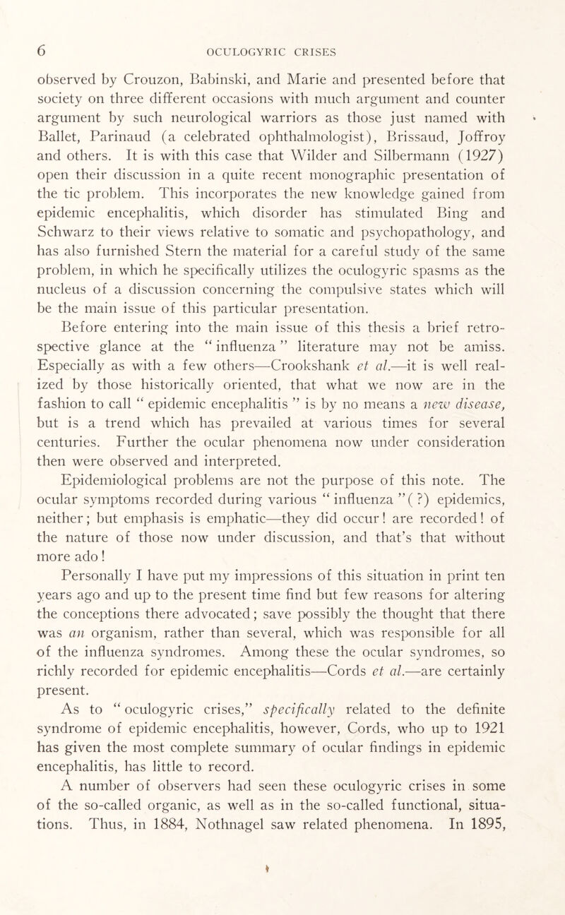 observed by Crouzon, Babinski, and Marie and presented before that society on three different occasions with much argument and counter argument by such neurological warriors as those just named with Ballet, Parinaud (a celebrated ophthalmologist), Brissaud, Joffroy and others. It is with this case that Wilder and Silbermann (1927) open their discussion in a quite recent monographic presentation of the tic problem. This incorporates the new knowledge gained from epidemic encephalitis, which disorder has stimulated Bing and Schwarz to their views relative to somatic and psychopathology, and has also furnished Stern the material for a careful study of the same problem, in which he specifically utilizes the oculogyric spasms as the nucleus of a discussion concerning the compulsive states which will be the main issue of this particular presentation. Before entering into the main issue of this thesis a brief retro¬ spective glance at the “ influenza ” literature may not be amiss. Especially as with a few others—Crookshank et al.—it is well real¬ ized by those historically oriented, that what we now are in the fashion to call “ epidemic encephalitis ” is by no means a new disease, but is a trend which has prevailed at various times for several centuries. Further the ocular phenomena now under consideration then were observed and interpreted. Epidemiological problems are not the purpose of this note. The ocular symptoms recorded during various “ influenza ”( ?) epidemics, neither; but emphasis is emphatic—they did occur! are recorded! of the nature of those now under discussion, and that’s that without more ado! Personally I have put my impressions of this situation in print ten years ago and up to the present time find but few reasons for altering the conceptions there advocated; save possibly the thought that there was an organism, rather than several, which was responsible for all of the influenza syndromes. Among these the ocular syndromes, so richly recorded for epidemic encephalitis—Cords et al.—are certainly present. As to “ oculogyric crises,” specifically related to the definite syndrome of epidemic encephalitis, however, Cords, who up to 1921 has given the most complete summary of ocular findings in epidemic encephalitis, has little to record. A number of observers had seen these oculogyric crises in some of the so-called organic, as well as in the so-called functional, situa¬ tions. Thus, in 1884, Nothnagel saw related phenomena. In 1895,