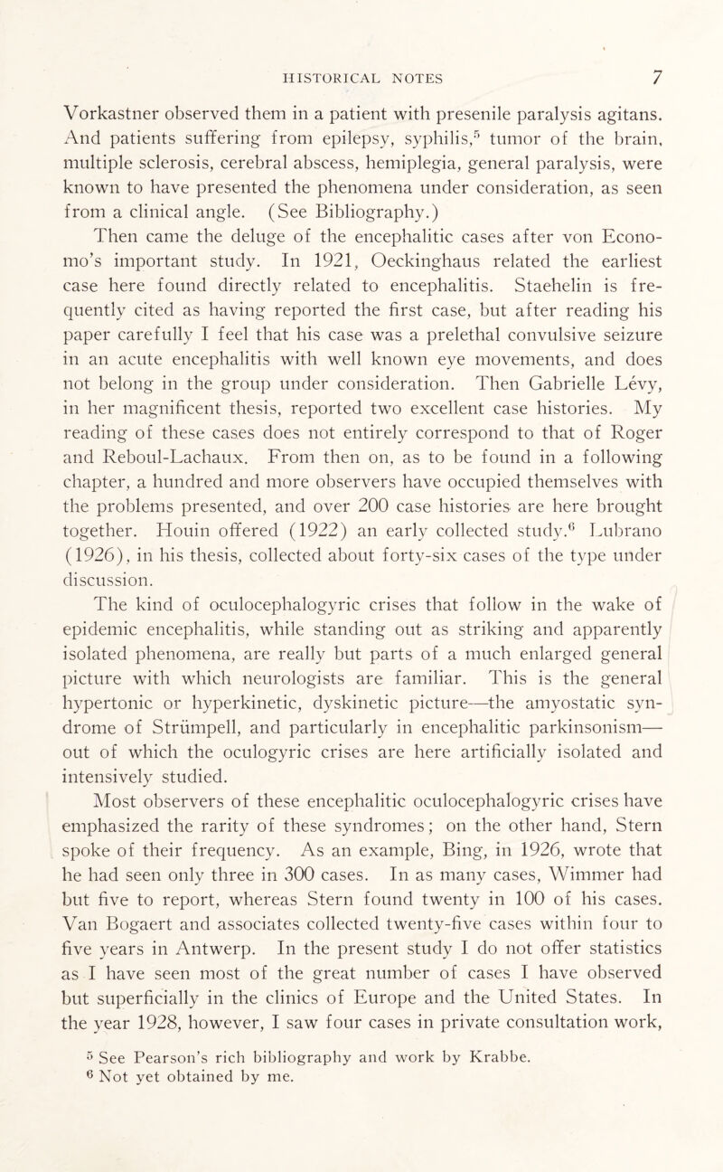 Vorkastner observed them in a patient with presenile paralysis agitans. And patients suffering from epilepsy, syphilis,5 tumor of the brain, multiple sclerosis, cerebral abscess, hemiplegia, general paralysis, were known to have presented the phenomena under consideration, as seen from a clinical angle. (See Bibliography.) Then came the deluge of the encephalitic cases after von Econo- mo’s important study. In 1921, Oeckinghaus related the earliest case here found directly related to encephalitis. Staehelin is fre¬ quently cited as having reported the first case, but after reading his paper carefully I feel that his case was a prelethal convulsive seizure in an acute encephalitis with well known eye movements, and does not belong in the group under consideration. Then Gabrielle Levy, in her magnificent thesis, reported two excellent case histories. My reading of these cases does not entirely correspond to that of Roger and Reboul-Lachaux. From then on, as to be found in a following chapter, a hundred and more observers have occupied themselves with the problems presented, and over 200 case histories are here brought together. Houin offered (1922) an early collected study.6 Lubrano (1926), in his thesis, collected about forty-six cases of the type under discussion. The kind of oculocephalogyric crises that follow in the wake of epidemic encephalitis, while standing out as striking and apparently isolated phenomena, are really but parts of a much enlarged general picture with which neurologists are familiar. This is the general hypertonic or hyperkinetic, dyskinetic picture—the amyostatic syn¬ drome of Strumpell, and particularly in encephalitic parkinsonism— out of which the oculogyric crises are here artificially isolated and intensively studied. Most observers of these encephalitic oculocephalogyric crises have emphasized the rarity of these syndromes; on the other hand, Stern spoke of their frequency. As an example, Bing, in 1926, wrote that he had seen only three in 300 cases. In as many cases, Wimmer had but five to report, whereas Stern found twenty in 100 of his cases. Van Bogaert and associates collected twenty-five cases within four to five years in Antwerp. In the present study I do not offer statistics as I have seen most of the great number of cases I have observed but superficially in the clinics of Europe and the Ehiited States. In the year 1928, however, I saw four cases in private consultation work, 5 See Pearson’s rich bibliography and work by Krabbe. 6 Not yet obtained by me.