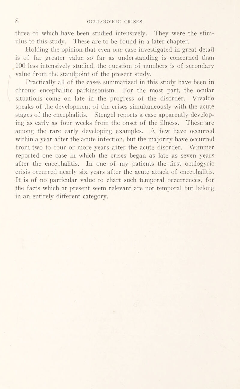 three of which have been studied intensively. They were the stim¬ ulus to this study. These are to be found in a later chapter. Holding the opinion that even one case investigated in great detail is of far greater value so far as understanding is concerned than 100 less intensively studied, the question of numbers is of secondary value from the standpoint of the present study. Practically all of the cases summarized in this study have been in chronic encephalitic parkinsonism. For the most part, the ocular situations come on late in the progress of the disorder. Vivaldo speaks of the development of the crises simultaneously with the acute stages of the encephalitis. Stengel reports a case apparently develop¬ ing as early as four weeks from the onset of the illness. These are among the rare early developing examples. A few have occurred within a year after the acute infection, but the majority have occurred from two to four or more years after the acute disorder. Wimmer reported one case in which the crises began as late as seven years after the encephalitis. In one of my patients the first oculogyric crisis occurred nearly six years after the acute attack of encephalitis. It is of no particular value to chart such temporal occurrences, for the facts which at present seem relevant are not temporal but belong in an entirely different category.