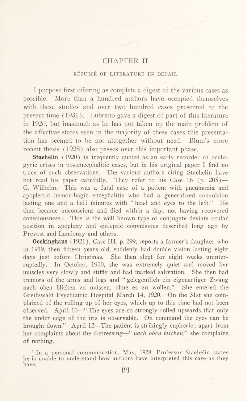 CHAPTER II RESUME OF LITERATURE IN DETAIL I purpose first offering as complete a digest of the various cases as possible. More than a hundred authors have occupied themselves with these studies and over two hundred cases presented to the present time (1931). Lubrano gave a digest of part of this literature in 1926, but inasmuch as he has not taken up the main problem of the affective states seen in the majority of these cases this presenta¬ tion has seemed to be not altogether without need. Blum’s more recent thesis (1928) also passes over this important phase. Staehelin (1920) is frequently quoted as an early recorder of oculo¬ gyric crises in postencephalitic cases, but in his original paper I find no. trace of such observations. The various authors citing Staehelin have not read his paper carefully. They refer to his Case 16 (p. 205) — G. Wilhelm. This was a fatal case of a patient with pneumonia and apoplectic hemorrhagic encephalitis who had a generalized convulsion lasting one and a half minutes with “head and eyes to the left.” He then became unconscious and died within a day, not having recovered consciousness.1 This is the well known type of conjugate deviate ocular position in apoplexy and epileptic convulsions described long ago by Prevost and Landouzy and others. Oeckinghaus (1921), Case III, p. 299, reports a farmer’s daughter who in 1919, then fifteen years old, suddenly had double vision lasting eight days just before Christmas. She then slept for eight weeks uninter¬ ruptedly. In October, 1920, she was extremely quiet and moved her muscles very slowly and stiffly and had marked salivation. She then had tremors of the arms and legs and “ gelegentlich ein eigenartiger Zwang nach oben blicken zu miissen, ohne es zu wollen.” She entered the Greifswald Psychiatric Hospital March 14, 1920. On the 31st she com¬ plained of the rolling up of her eyes, which up to this time had not been observed. April 10—“ The eyes are so strongly rolled upwards that only the under edge of the iris is observable. On command the eyes can be brought down.” April 12—The patient is strikingly euphoric; apart from her complaints about the distressing—“ nach oben blicken,” she complains of nothing. 1 In a personal communication, May, 1928, Professor Staehelin states he is unable to understand how authors have interpreted this case as they have. 19]