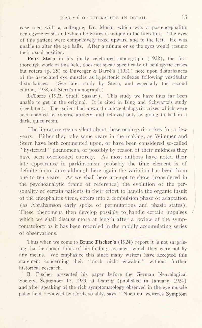 case seen with a colleague, Dr. Morin, which was a postencephalitic oculogyric crisis and which he writes is unique in the literature. The eyes of this patient were compulsively fixed upward and to the left. He was unable to alter the eye balls. After a minute or so the eyes would resume their usual position. Felix Stern in his justly celebrated monograph (1922), the first thorough work in this field, does not speak specifically of oculogyric crises but refers (p. 25) to Duverger & Barre’s (1921) note upon disturbances of the associated eye muscles as hypertonic reflexes following vestibular disturbances. (See later study by Stern, and especially the second edition, 1928, of Stern’s monograph.) LaTorre (1923, Studii Sassari). This study we have thus far been unable to get in the original. It is cited in Bing and Schwartz’s study (see later). The patient had upward oculocephalogyric crises which were accompanied by intense anxiety, and relieved only by going to bed in a dark, quiet room. The literature seems silent about these oculogyric crises for a few years. Either they take some years in the making, as Wimmer and Stern have both commented upon, or have been considered so-called “ hysterical ” phenomena, or possibly by reason of their mildness they have been overlooked entirely. As most authors have noted their late appearance in parkinsonism probably the time element is of definite importance although here again the variation has been from one to ten years. As we shall here attempt to show (considered in the psychoanalytic frame of reference) the evolution of the per¬ sonality of certain patients in their effort to handle the organic insult of the encephalitis virus, enters into a compulsion phase of adaptation (as Abrahamson early spoke of permutations and phasic states). These phenomena then develop possibly to handle certain impulses which we shall discuss more at length after a review of the symp¬ tomatology as it has been recorded in the rapidly accumulating series of observations. Thus when we come to Bruno Fischer’s (1924) report it is not surpris¬ ing that he should think of his findings as new—which they were not by any means. We emphasize this since many writers have accepted this statement concerning their “ noch nicht erwahnt ” without further historical research. B. Fischer presented his paper before the German Neurological Society, September 15, 1923, at Danzig (published in January, 1924) and after speaking of the rich symptomatology observed in the eye muscle palsy field, reviewed by Cords so ably, says, “ Noch ein weiteres Symptom