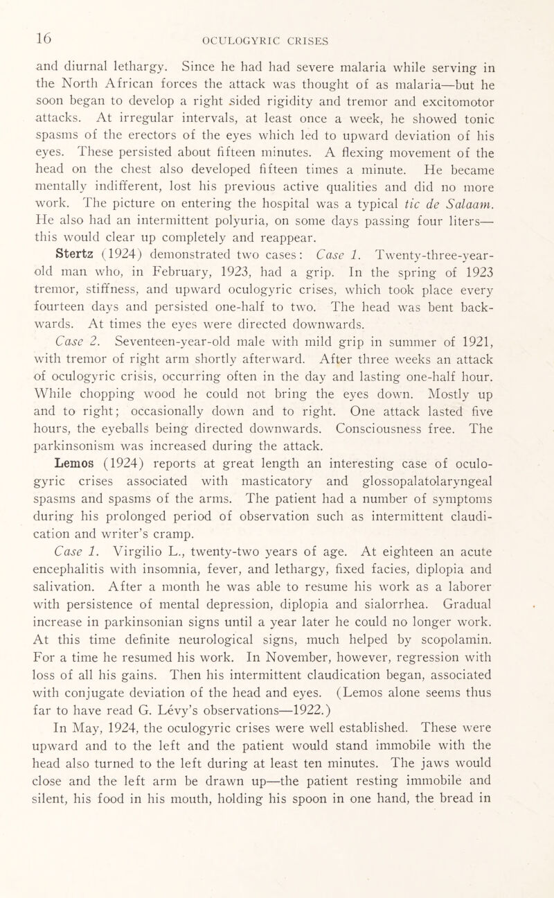 and diurnal lethargy. Since he had had severe malaria while serving in the North African forces the attack was thought of as malaria—but he soon began to develop a right aided rigidity and tremor and excitomotor attacks. At irregular intervals, at least once a week, he showed tonic spasms of the erectors of the eyes which led to upward deviation of his eyes. These persisted about fifteen minutes. A flexing movement of the head on the chest also developed fifteen times a minute. He became mentally indifferent, lost his previous active qualities and did no more work. The picture on entering the hospital was a typical tic de Salaam. He also had an intermittent polyuria, on some days passing four liters— this would clear up completely and reappear. Stertz (1924) demonstrated two cases: Case 1. Twenty-three-year- old man who, in February, 1923, had a grip. In the spring of 1923 tremor, stiffness, and upward oculogyric crises, which took place every fourteen days and persisted one-half to two. The head was bent back¬ wards. At times the eyes were directed downwards. Case 2. Seventeen-year-old male with mild grip in summer of 1921, with tremor of right arm shortly afterward. After three weeks an attack of oculogyric crisis, occurring often in the day and lasting one-half hour. While chopping wood he could not bring the eyes down. Mostly up and to right; occasionally down and to right. One attack lasted five hours, the eyeballs being directed downwards. Consciousness free. The parkinsonism was increased during the attack. Lernos (1924) reports at great length an interesting case of oculo¬ gyric crises associated with masticatory and glossopalatolaryngeal spasms and spasms of the arms. The patient had a number of symptoms during his prolonged period of observation such as intermittent claudi¬ cation and writer’s cramp. Case 1. Virgilio L., twenty-two years of age. At eighteen an acute encephalitis with insomnia, fever, and lethargy, fixed facies, diplopia and salivation. After a month he was able to resume his work as a laborer with persistence of mental depression, diplopia and sialorrhea. Gradual increase in parkinsonian signs until a year later he could no longer work. At this time definite neurological signs, much helped by scopolamin. For a time he resumed his work. In November, however, regression with loss of all his gains. Then his intermittent claudication began, associated with conjugate deviation of the head and eyes. (Lemos alone seems thus far to have read G. Levy’s observations—-1922.) In May, 1924, the oculogyric crises were well established. These were upward and to the left and the patient would stand immobile with the head also turned to the left during at least ten minutes. The jaws would close and the left arm be drawn up—the patient resting immobile and silent, his food in his mouth, holding his spoon in one hand, the bread in