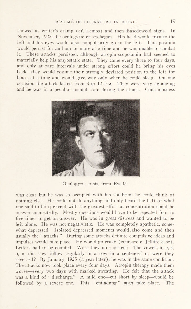 showed as writer’s cramp (cf. Lemos) and then Basedowoid signs. In November, 1922, the oculogyric crises began. His head would turn to the left and his eyes would also compulsorily go to the left. This position would persist for an hour or more at a time and he was unable to combat it. These attacks persisted, although atropin-scopolamin had seemed to materially help his amyostatic state. They came every three to four days, and only at rare intervals under strong effort could he bring his eyes back—they would resume their strongly deviated position to the left for hours at a time and would give way only when he could sleep. On one occasion the attack lasted from 3 to 12 p.m. They were very agonizing and he was in a peculiar mental state during the attack. Consciousness Oculogyric crisis, from Ewald. was clear but he was so occupied with his condition he could think of nothing else. He could not do anything and only heard the half of what one said to him; except with the greatest effort at concentration could he answer connectedly. Mostly questions would have to be repeated four to five times to get an answer. He was in great distress and wanted to be left alone. He was not negativistic. He was completely apathetic, some¬ what depressed. Isolated depressed moments would.also come and then usually the “ attacks.” During some attacks definite compulsive ideas and impulses would take place. He would go crazy (compare c. Jelliffe case). Letters had to be counted. Were they nine or ten? The vowels a, e, i, o, u, did they follow regularly in a row in a sentence ? or were they reversed? By January, 1925 (a year later), he was in the same condition. The attacks now took place every four days. Atropin therapy made them worse—every two days with marked sweating. He felt that the attack was a kind of “ discharge.” A mild one—cut short by sleep—would be followed by a severe one. This “ entladung ” must take place. The