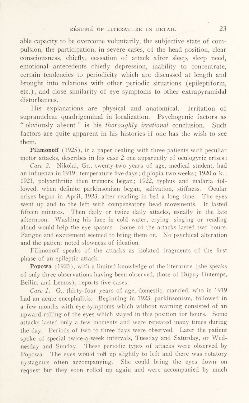 able capacity to be overcome voluntarily, the subjective state of com¬ pulsion, the participation, in severe cases, of the head position, clear consciousness, chiefly, cessation of attack after sleep, sleep need, emotional antecedents chiefly depression, inability to concentrate, certain tendencies to periodicity which are discussed at length and brought into relations with other periodic situations (epileptiform, etc.), and close similarity of eye symptoms to other extrapyramidal disturbances. His explanations are physical and anatomical. Irritation of supranuclear quadrigeminal in localization. Psychogenic factors as “ obviously absent ” is his thoroughly irrational conclusion. Such factors are quite apparent in his histories if one has the wish to see them. Filimonoff (1925), in a paper dealing with three patients with peculiar motor attacks, describes in his case 2 one apparently of oculogyric crises: Case 2. Nikolai, Gr., twenty-two years of age, medical student, had an influenza in 1919; temperature five days; diplopia two weeks ; 1920 o. k.; 1921, polyarthritic then tremors began; 1922, typhus and malaria fol¬ lowed, when definite parkinsonism began, salivation, stiffness. Ocular crises began in April, 1923, after reading in bed a long time. The eyes went up and to the left with compensatory head movements. It lasted fifteen minutes. Then daily or twice daily attacks, usually in the late afternoon. Washing his face in cold water, crying, singing or reading aloud would help the eye spasms. Some of the attacks lasted two hours. Fatigue and excitement seemed to bring them on. No psychical alteration and the patient noted slowness of ideation. Filimonoff speaks of the attacks as isolated fragments of the first phase of an epileptic attack. Popowa (1925), with a limited knowledge of the literature (she speaks of only three observations having been observed, those of Dupuy-Dutemps, Beilin, and Leinos), reports five cases: Case 1. G., thirty-four years of age, domestic, married, who in 1919 had an acute encephalitis. Beginning in 1923, parkinsonism, followed in a few months with eye symptoms which without warning consisted of an upward rolling of the eyes which stayed in this position for hours. Some attacks lasted only a few moments and were repeated many times during the day. Periods of two to three days were observed. Later the patient spoke of special twice-a-week intervals, Tuesday and Saturday, or Wed¬ nesday and Sunday. These periodic types of attacks were observed by Popowa. The eyes would roll up slightly to left and there was rotatory nystagmus often accompanying. She could bring the eyes down on request but they soon rolled up again and were accompanied by much