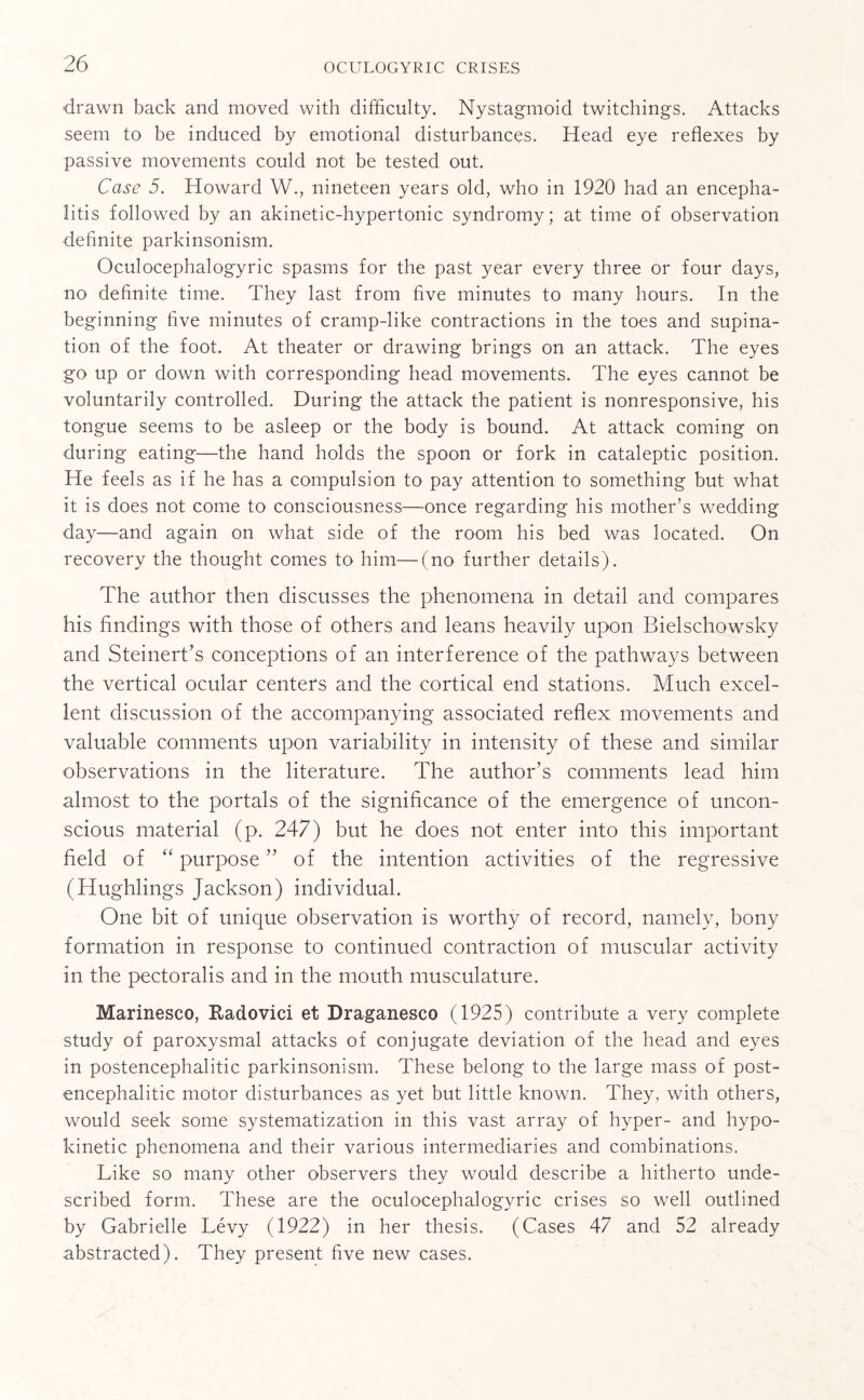 drawn back and moved with difficulty. Nystagmoid twitchings. Attacks seem to be induced by emotional disturbances. Head eye reflexes by passive movements could not be tested out. Case 5. Howard W., nineteen years old, who in 1920 had an encepha¬ litis followed by an akinetic-hypertonic syndromy; at time of observation definite parkinsonism. Oculocephalogyric spasms for the past year every three or four days, no definite time. They last from five minutes to many hours. In the beginning five minutes of cramp-like contractions in the toes and supina¬ tion of the foot. At theater or drawing brings on an attack. The eyes go up or down with corresponding head movements. The eyes cannot be voluntarily controlled. During the attack the patient is nonresponsive, his tongue seems to be asleep or the body is bound. At attack coming on during eating—the hand holds the spoon or fork in cataleptic position. He feels as if he has a compulsion to pay attention to something but what it is does not come to consciousness—once regarding his mother’s wedding day—and again on what side of the room his bed was located. On recovery the thought comes to him—(no further details). The author then discusses the phenomena in detail and compares his findings with those of others and leans heavily upon Bielschowsky and Steinert’s conceptions of an interference of the pathways between the vertical ocular centers and the cortical end stations. Much excel¬ lent discussion of the accompanying associated reflex movements and valuable comments upon variability in intensity of these and similar observations in the literature. The author's comments lead him almost to the portals of the significance of the emergence of uncon¬ scious material (p. 247) but he does not enter into this important field of “ purpose ” of the intention activities of the regressive (Hughlings Jackson) individual. One bit of unique observation is worthy of record, namely, bony formation in response to continued contraction of muscular activity in the pectoralis and in the mouth musculature. Marinesco, Radovici et Draganesco (1925) contribute a very complete study of paroxysmal attacks of conjugate deviation of the head and eyes in postencephalitic parkinsonism. These belong to the large mass of post¬ encephalitic motor disturbances as yet but little known. They, with others, would seek some systematization in this vast array of hyper- and hypo¬ kinetic phenomena and their various intermediaries and combinations. Like so many other observers they would describe a hitherto unde¬ scribed form. These are the oculocephalogyric crises so well outlined by Gabrielle Levy (1922) in her thesis. (Cases 47 and 52 already abstracted). They present five new cases.