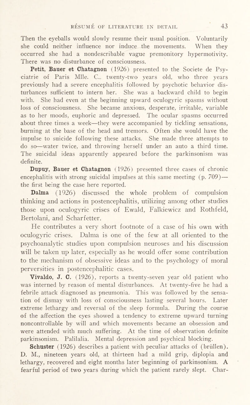 Then the eyeballs would slowly resume their usual position. Voluntarily she could neither influence nor induce the movements. When they occurred she had a nondescribable vague premonitory hypermotivity. There was no disturbance of consciousness. Petit, Bauer et Chatagnon (1926) presented to the Societe de Psy- ciatrie of Paris Mile. C., twenty-two years old, who three years previously had a severe encephalitis followed by psychotic behavior dis¬ turbances sufficient to intern her. She was a backward child to begin with. She had even at the beginning upward oculogyric spasms without loss of consciousness. She became anxious, desperate, irritable, variable as to her moods, euphoric and depressed. The ocular spasms occurred about three times a week—they were accompanied by tickling sensations, burning at the base of the head and tremors. Often she would have the impulse to suicide following these attacks. She made three attempts to do so—water twice, and throwing herself under an auto a third time. The suicidal ideas apparently appeared before the parkinsonism was definite. Dupuy, Bauer et Chatagnon (1926) presented three cases of chronic encephalitis with strong suicidal impulses at this same meeting (p. 709) — the first being the case here reported. Dalma (1926) discussed the whole problem of compulsion thinking and actions in postencephalitis, utilizing among other studies those upon oculogyric crises of Ewald, Falkiewicz and Rothfeld, Bertolani, and Scharfetter. He contributes a very short footnote of a case of his own with oculogyric crises. Dalma is one of the few at all oriented to the psychoanalytic studies upon compulsion neuroses and his discussion will be taken up later, especially as he would offer some contribution to the mechanism of obsessive ideas and to the psychology of moral perversities in postencephalitic cases. Vivaldo, J. C. (1926), reports a twenty-seven year old patient who was interned by reason of mental disturbances. At twenty-five he had a febrile attack diagnosed as pneumonia. This was followed by the sensa¬ tion of dismay with loss of consciousness lasting several hours. Later extreme lethargy and reversal of the sleep formula. During the course of the affection the eyes showed a tendency to extreme upward turning noncontrollable by will and which movements became an obsession and were attended with much suffering. At the time of observation definite parkinsonism. Palilalia. Mental depression and psychical blocking. Schuster (1926) describes a patient with peculiar attacks of (briillen). D. M., nineteen years old, at thirteen had a mild grip, diplopia and lethargy, recovered and eight months later beginning of parkinsonism. A fearful period of two years during which the patient rarely slept. Char-