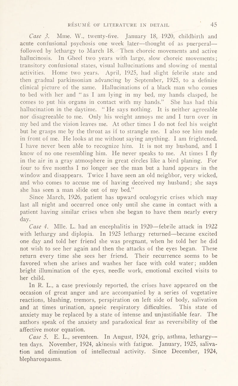 Case 3. Mme. W., twenty-five. January 18, 1920, childbirth and acute confusional psychosis one week later—thought of as puerperal— followed by lethargy to March 18. Then choreic movements and active hallucinosis. In Gheel two years with large, slow choreic movements; transitory confusional states, visual hallucinations and slowing of mental activities. Home two years. April, 1925, had slight febrile state and then gradual parkinsonian advancing by September, 1925, to a definite clinical picture of the same. Hallucinations of a black man who comes to bed with her and “ as I am lying in my bed, my hands clasped, he comes to put his organs in contact with my hands.” She has had this hallucination in the daytime. “ He says nothing. It is neither agreeable nor disagreeable to me. Only his weight annoys me and I turn over in my bed and the vision leaves me. At other times I do not feel his weight but he grasps me by the throat as if to strangle me. I also see him nude in front of me. He looks at me without saying anything. I am frightened. I have never been able to recognize him. It is not my husband, and I know of no one resembling him. He never speaks to me. At times I fly in the air in a gray atmosphere in great circles like a bird planing. For four to five months I no longer see the man but a hand appears in the window and disappears. Twice I have seen an old neighbor, very wicked, and who comes to accuse me of having deceived my husband; she says she has seen a man slide out of my bed.” Since March, 1926, patient has upward oculogyric crises which may last all night and occurred once only until she came in contact with a patient having similar crises when she began to have them nearly every day. Case 4. Mile. L. had an encephalitis in 1920—febrile attack in 1922 with lethargy and diplopia. In 1925 lethargy returned—became excited one day and told her friend she was pregnant, when he told her he did not wish to see her again and then the attacks of the eyes began. These return every time she sees her friend. Their recurrence seems to be favored when she arises and washes her face with cold water; sudden bright illumination of the eyes, needle work, emotional excited visits to her child. In R. L., a case previously reported, the crises have appeared on the occasion of great anger and are accompanied by a series of vegetative reactions, blushing, tremors, perspiration on left side of body, salivation and at times urination, apneic respiratory difficulties. This state of anxiety may be replaced by a state of intense and unjustifiable fear. The authors speak of the anxiety and paradoxical fear as reversibility of the affective motor equation. Case 5. E. L., seventeen. In August, 1924, grip, asthma, lethargy— ten days. November, 1924, akinesis with fatigue. January, 1925, saliva¬ tion and diminution of intellectual activity. Since December, 1924, blepharospasms.