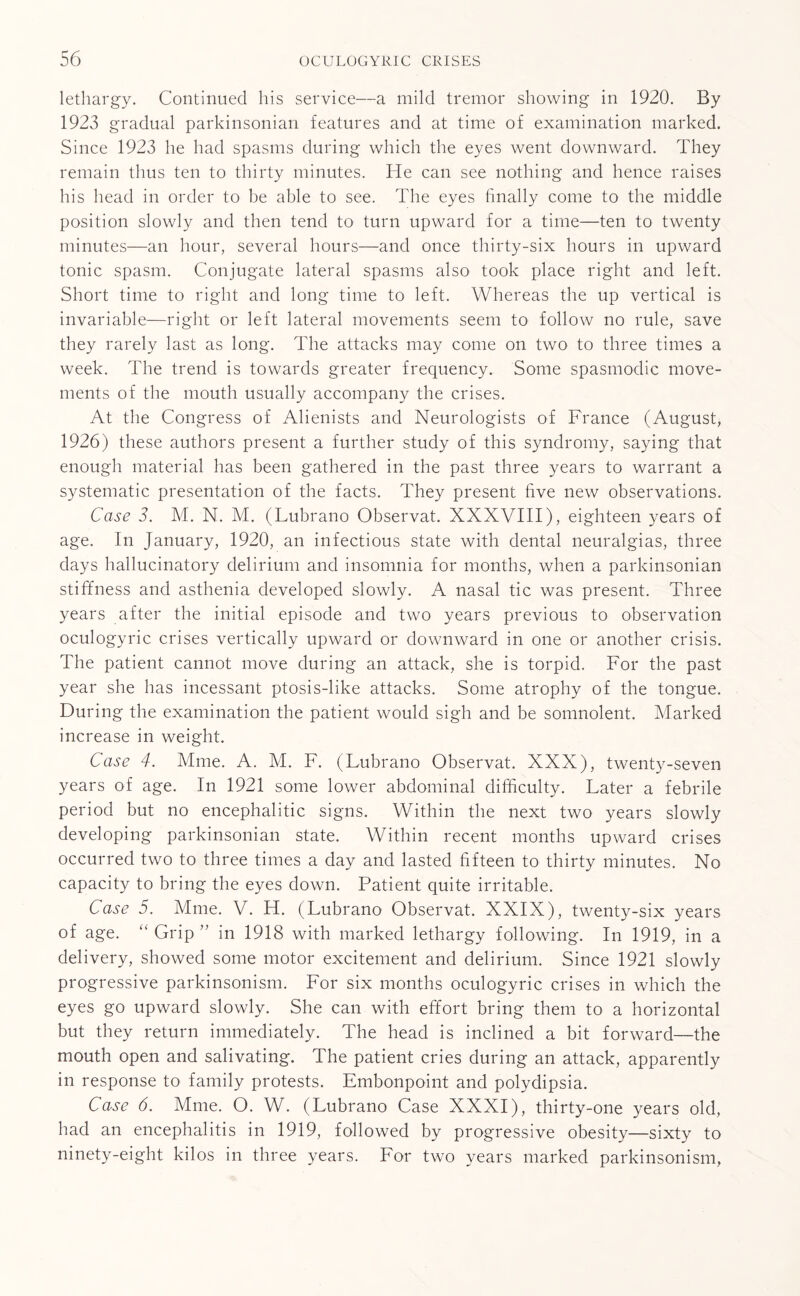 lethargy. Continued his service—a mild tremor showing in 1920. By 1923 gradual parkinsonian features and at time of examination marked. Since 1923 he had spasms during which the eyes went downward. They remain thus ten to thirty minutes. He can see nothing and hence raises his head in order to be able to see. The eyes finally come to the middle position slowly and then tend to turn upward for a time—ten to twenty minutes—an hour, several hours—and once thirty-six hours in upward tonic spasm. Conjugate lateral spasms also took place right and left. Short time to right and long time to left. Whereas the up vertical is invariable—right or left lateral movements seem to follow no rule, save they rarely last as long. The attacks may come on two to three times a week. The trend is towards greater frequency. Some spasmodic move¬ ments of the mouth usually accompany the crises. At the Congress of Alienists and Neurologists of France (August, 1926) these authors present a further study of this syndromy, saying that enough material has been gathered in the past three years to warrant a systematic presentation of the facts. They present five new observations. Case 3. M. N. M. (Lubrano Observat. XXXVIII), eighteen years of age. In January, 1920, an infectious state with dental neuralgias, three days hallucinatory delirium and insomnia for months, when a parkinsonian stiffness and asthenia developed slowly. A nasal tic was present. Three years after the initial episode and two years previous to observation oculogyric crises vertically upward or downward in one or another crisis. The patient cannot move during an attack, she is torpid. For the past year she has incessant ptosis-like attacks. Some atrophy of the tongue. During the examination the patient would sigh and be somnolent. Marked increase in weight. Case 4. Mme. A. M. F. (Lubrano Observat. XXX), twenty-seven years of age. In 1921 some lower abdominal difficulty. Later a febrile period but no encephalitic signs. Within the next two years slowly developing parkinsonian state. Within recent months upward crises occurred two to three times a day and lasted fifteen to thirty minutes. No capacity to bring the eyes down. Patient quite irritable. Case 5. Mme. V. H. (Lubrano Observat. XXIX), twenty-six years of age. “ Grip ” in 1918 with marked lethargy following. In 1919, in a delivery, showed some motor excitement and delirium. Since 1921 slowly progressive parkinsonism. For six months oculogyric crises in which the eyes go upward slowly. She can with effort bring them to a horizontal but they return immediately. The head is inclined a bit forward—the mouth open and salivating. The patient cries during an attack, apparently in response to family protests. Embonpoint and polydipsia. Case 6. Mme. O. W. (Lubrano Case XXXI), thirty-one years old, had an encephalitis in 1919, followed by progressive obesity—sixty to ninety-eight kilos in three years. For two years marked parkinsonism,