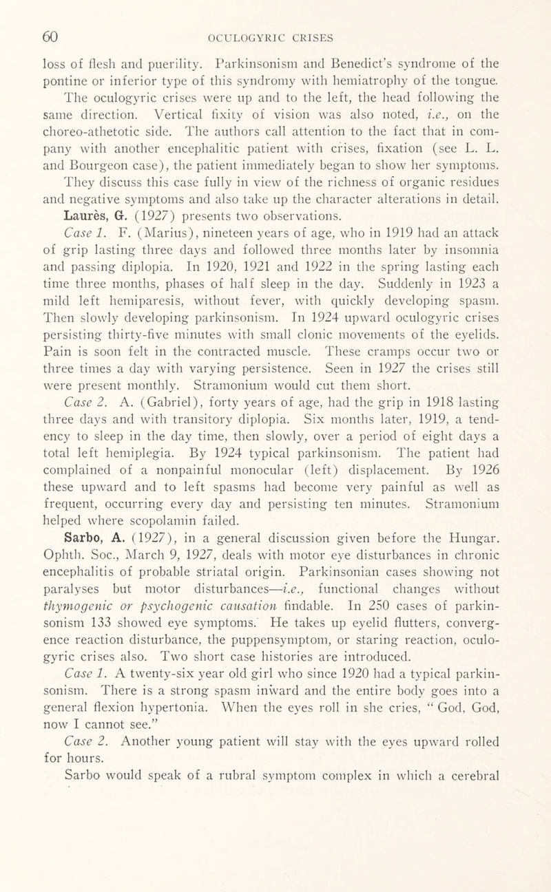 loss of flesh and puerility. Parkinsonism and Benedict’s syndrome of the pontine or inferior type of this syndromy with hemiatrophy of the tongue. The oculogyric crises were up and to the left, the head following the same direction. Vertical fixity of vision was also noted, i.e., on the choreo-athetotic side. The authors call attention to the fact that in com¬ pany with another encephalitic patient with crises, fixation (see L. L. and Bourgeon case), the patient immediately began to show her symptoms. They discuss this case fully in view of the richness of organic residues and negative symptoms and also take up the character alterations in detail. Laures, G-. (1927) presents two observations. Case 1. F. (Marius), nineteen years of age, who in 1919 had an attack of grip lasting three days and followed three months later by insomnia and passing diplopia. In 1920, 1921 and 1922 in the spring lasting each time three months, phases of half sleep in the day. Suddenly in 1923 a mild left hemiparesis, without fever, with quickly developing spasm. Then slowly developing parkinsonism. In 1924 upward oculogyric crises persisting thirty-five minutes with small clonic movements of the eyelids. Pain is soon felt in the contracted muscle. These cramps occur two or three times a day with varying persistence. Seen in 1927 the crises still were present monthly. Stramonium would cut them short. Case 2. A. (Gabriel), forty years of age, had the grip in 1918 lasting three days and with transitory diplopia. Six months later, 1919, a tend¬ ency to sleep in the day time, then slowly, over a period of eight days a total left hemiplegia. By 1924 typical parkinsonism. The patient had complained of a nonpainful monocular (left) displacement. By 1926 these upward and to left spasms had become very painful as well as frequent, occurring every day and persisting ten minutes. Stramonium helped where scopolamin failed. Sarbo, A. (1927), in a general discussion given before the Hungar. Ophth. Soc., March 9, 1927, deals with motor eye disturbances in chronic encephalitis of probable striatal origin. Parkinsonian cases showing not paralyses but motor disturbances—i.e., functional changes without thymogenic or psychogenic causation findable. In 250 cases of parkin¬ sonism 133 showed eye symptoms. He takes up eyelid flutters, converg¬ ence reaction disturbance, the puppensymptom, or staring reaction, oculo¬ gyric crises also. Two short case histories are introduced. Case 1. A twenty-six year old girl who since 1920 had a typical parkin¬ sonism. There is a strong spasm inward and the entire body goes into a general flexion hypertonia. When the eyes roll in she cries, “ God, God, now I cannot see.” Case 2. Another young patient will stay with the eyes upward rolled for hours. Sarbo would speak of a rubral symptom complex in which a cerebral