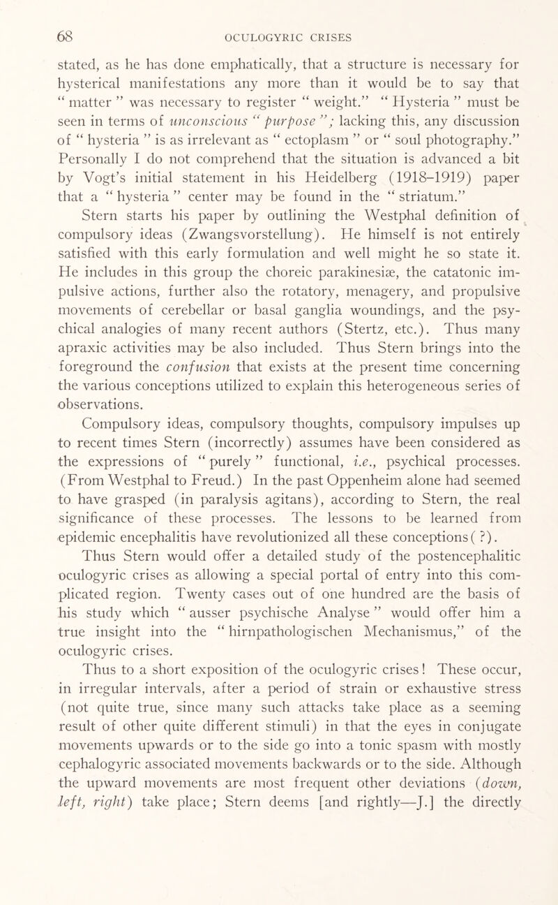 stated, as he has done emphatically, that a structure is necessary for hysterical manifestations any more than it would be to say that “ matter ” was necessary to register “ weight.” “ Hysteria ” must be seen in terms of unconscious “ purpose ”; lacking this, any discussion of “ hysteria ” is as irrelevant as “ ectoplasm ” or “ soul photography.” Personally I do not comprehend that the situation is advanced a bit by Vogt’s initial statement in his Heidelberg (1918-1919) paper that a “ hysteria ” center may be found in the “ striatum.” Stern starts his paper by outlining the Westphal definition of compulsory ideas (Zwangsvorstellung). Ide himself is not entirely satisfied with this early formulation and well might he so state it. He includes in this group the choreic parakinesiae, the catatonic im¬ pulsive actions, further also the rotatory, menagery, and propulsive movements of cerebellar or basal ganglia woundings, and the psy¬ chical analogies of many recent authors (Stertz, etc.). Thus many apraxic activities may be also included. Thus Stern brings into the foreground the confusion that exists at the present time concerning the various conceptions utilized to explain this heterogeneous series of observations. Compulsory ideas, compulsory thoughts, compulsory impulses up to recent times Stern (incorrectly) assumes have been considered as the expressions of “ purely ” functional, i.e., psychical processes. (From Westphal to Freud.) In the past Oppenheim alone had seemed to have grasped (in paralysis agitans), according to Stern, the real significance of these processes. The lessons to be learned from epidemic encephalitis have revolutionized all these conceptions(?). Thus Stern would offer a detailed study of the postencephalitic oculogyric crises as allowing a special portal of entry into this com¬ plicated region. Twenty cases out of one hundred are the basis of his study which “ ausser psychische Analyse ” would offer him a true insight into the “ hirnpathologischen Mechanismus,” of the oculogyric crises. Thus to a short exposition of the oculogyric crises! These occur, in irregular intervals, after a period of strain or exhaustive stress (not quite true, since many such attacks take place as a seeming result of other quite different stimuli) in that the eyes in conjugate movements upwards or to the side go into a tonic spasm with mostly cephalogyric associated movements backwards or to the side. Although the upward movements are most frequent other deviations (down, left, right) take place; Stern deems [and rightly—J.] the directly