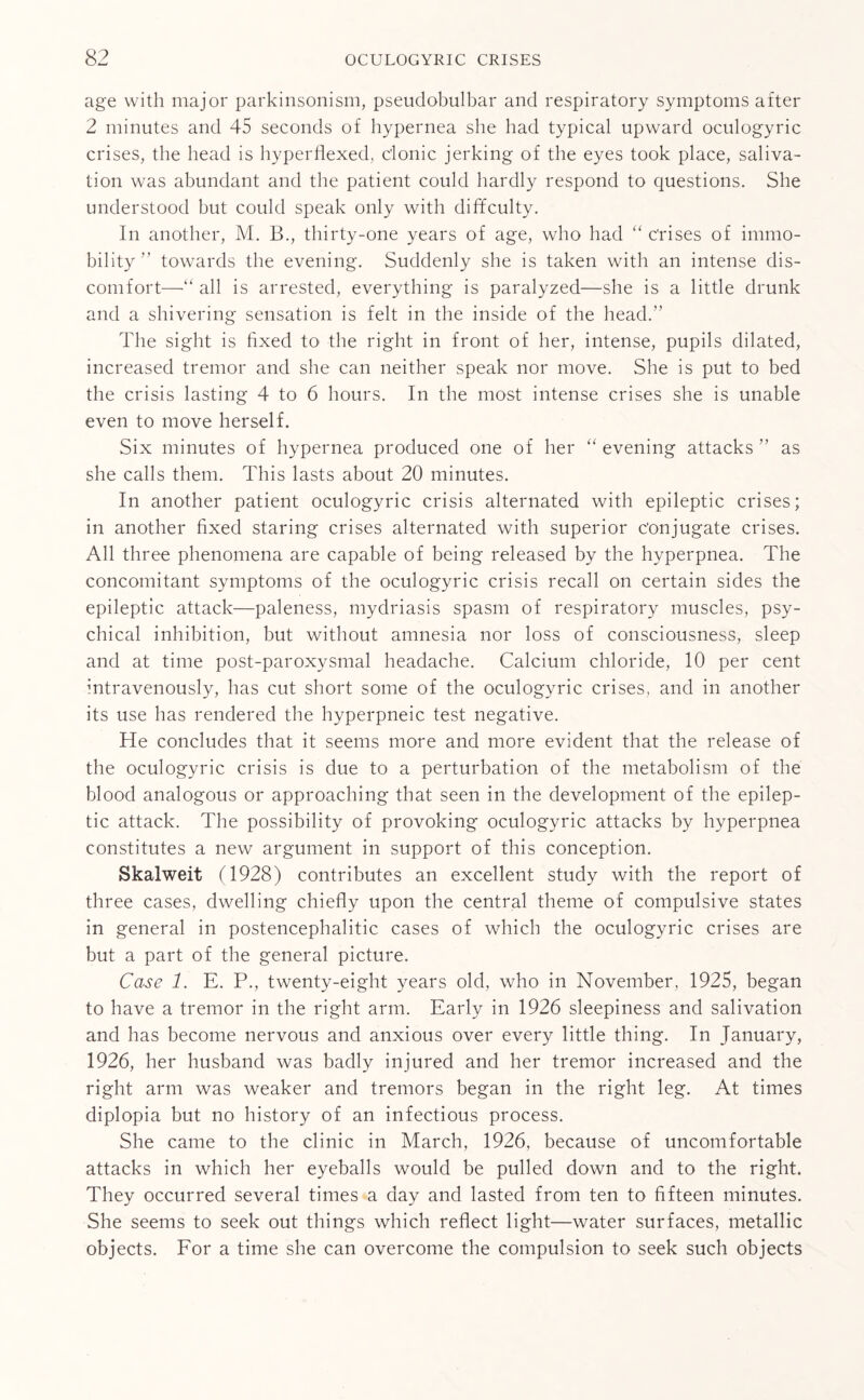 age with major parkinsonism, pseudobulbar and respiratory symptoms after 2 minutes and 45 seconds of hypernea she had typical upward oculogyric crises, the head is hyperflexed, c'lonic jerking of the eyes took place, saliva¬ tion was abundant and the patient could hardly respond to questions. She understood but could speak only with difficulty. In another, M. B., thirty-one years of age, who had “ Crises of immo¬ bility ” towards the evening. Suddenly she is taken with an intense dis¬ comfort—“ all is arrested, everything is paralyzed—she is a little drunk and a shivering sensation is felt in the inside of the head.” The sight is fixed to- the right in front of her, intense, pupils dilated, increased tremor and she can neither speak nor move. She is put to bed the crisis lasting 4 to 6 hours. In the most intense crises she is unable even to move herself. Six minutes of hypernea produced one of her “ evening attacks ” as she calls them. This lasts about 20 minutes. In another patient oculogyric crisis alternated with epileptic crises; in another fixed staring crises alternated with superior Conjugate crises. All three phenomena are capable of being released by the hyperpnea. The concomitant symptoms of the oculogyric crisis recall on certain sides the epileptic attack—paleness, mydriasis spasm of respiratory muscles, psy¬ chical inhibition, but without amnesia nor loss of consciousness, sleep and at time post-paroxysmal headache. Calcium chloride, 10 per cent intravenously, has cut short some of the oculogyric crises, and in another its use has rendered the hyperpneic test negative. He concludes that it seems more and more evident that the release of the oculogyric crisis is due to a perturbation of the metabolism of the blood analogous or approaching that seen in the development of the epilep¬ tic attack. The possibility of provoking oculogyric attacks by hyperpnea constitutes a new argument in support of this conception. Skalweit (1928) contributes an excellent study with the report of three cases, dwelling chiefly upon the central theme of compulsive states in general in postencephalitic cases of which the oculogyric crises are but a part of the general picture. Case 1. E. P., twenty-eight years old, who in November, 1925, began to have a tremor in the right arm. Early in 1926 sleepiness and salivation and has become nervous and anxious over every little thing. In January, 1926, her husband was badly injured and her tremor increased and the right arm was weaker and tremors began in the right leg. At times diplopia but no history of an infectious process. She came to the clinic in March, 1926, because of uncomfortable attacks in which her eyeballs would be pulled down and to the right. They occurred several times a day and lasted from ten to fifteen minutes. She seems to seek out things which reflect light—water surfaces, metallic objects. For a time she can overcome the compulsion to seek such objects