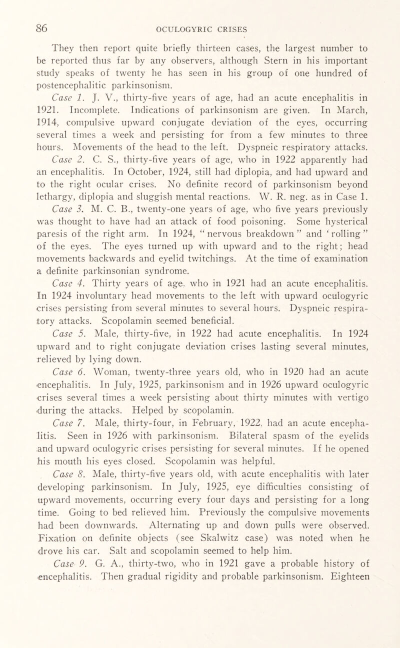 They then report quite briefly thirteen cases, the largest number to be reported thus far by any observers, although Stern in his important study speaks of twenty he has seen in his group of one hundred of postencephalitic parkinsonism. Case 1. J. V., thirty-five years of age, had an acute encephalitis in 1921. Incomplete. Indications of parkinsonism are given. In March, 1914, compulsive upward conjugate deviation of the eyes, occurring several times a week and persisting for from a few minutes to three hours. Movements of the head to the left. Dyspneic respiratory attacks. Case 2. C. S., thirty-five years of age, who in 1922 apparently had an encephalitis. In October, 1924, still had diplopia, and had upward and to the right ocular crises. No definite record of parkinsonism beyond lethargy, diplopia and sluggish mental reactions. W. R. neg. as in Case 1. Case 2. M. C. B., twenty-one years of age, who five years previously was thought to have had an attack of food poisoning. Some hysterical paresis of the right arm. In 1924, “ nervous breakdown ” and ‘ rolling ” of the eyes. The eyes turned up with upward and to the right; head movements backwards and eyelid twitchings. At the time of examination a definite parkinsonian syndrome. Case 4. Thirty years of age, who in 1921 had an acute encephalitis. In 1924 involuntary head movements to the left with upward oculogyric crises persisting from several minutes to several hours. Dyspneic respira¬ tory attacks. Scopolamin seemed beneficial. Case 5. Male, thirty-five, in 1922 had acute encephalitis. In 1924 upward and to right conjugate deviation crises lasting several minutes, relieved by lying down. Case 6. Woman, twenty-three years old, who in 1920 had an acute encephalitis. In July, 1925, parkinsonism and in 1926 upward oculogyric crises several times a week persisting about thirty minutes with vertigo during the attacks. Helped by scopolamin. Case 7. Male, thirty-four, in February, 1922, had an acute encepha¬ litis. Seen in 1926 with parkinsonism. Bilateral spasm of the eyelids .and upward oculogyric crises persisting for several minutes. If he opened his mouth his eyes closed. Scopolamin was helpful. Case 8. Male, thirty-five years old, with acute encephalitis with later developing parkinsonism. In July, 1925, eye difficulties consisting of upward movements, occurring every four days and persisting for a long time. Going to bed relieved him. Previously the compulsive movements had been downwards. Alternating up and down pulls were observed. Fixation on definite objects (see Skalwitz case) was noted when he drove his car. Salt and scopolamin seemed to help him. Case 9. G. A., thirty-two, who in 1921 gave a probable history of encephalitis. Then gradual rigidity and probable parkinsonism. Eighteen