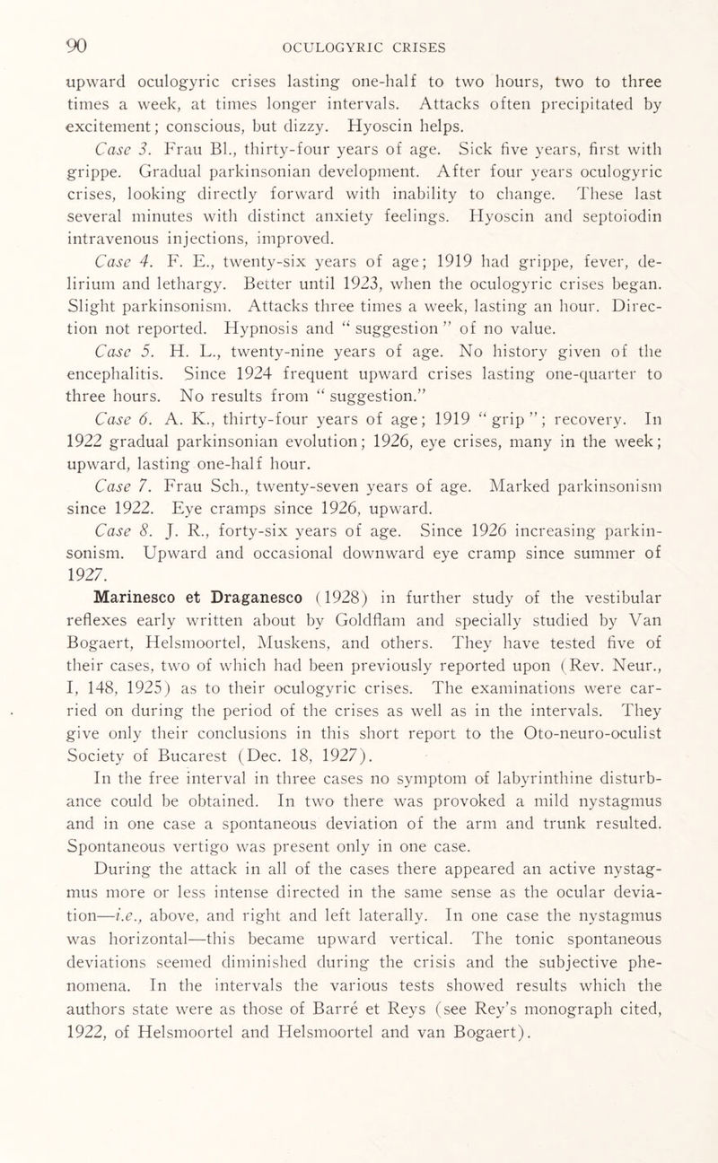 upward oculogyric crises lasting one-half to two hours, two to three times a week, at times longer intervals. Attacks often precipitated by excitement; conscious, but dizzy. Hyoscin helps. Case 3. Frau Bl., thirty-four years of age. Sick five years, first with grippe. Gradual parkinsonian development. After four years oculogyric crises, looking directly forward with inability to change. These last several minutes with distinct anxiety feelings. Hyoscin and septoiodin intravenous injections, improved. Case 4. F. E., twenty-six years of age; 1919 had grippe, fever, de¬ lirium and lethargy. Better until 1923, when the oculogyric crises began. Slight parkinsonism. Attacks three times a week, lasting an hour. Direc¬ tion not reported. Hypnosis and “ suggestion ” of no value. Case 5. H. L., twenty-nine years of age. No history given of the encephalitis. Since 1924 frequent upward crises lasting one-quarter to three hours. No results from “ suggestion.” Case 6. A. K., thirty-four years of age; 1919 “ grip ”; recovery. In 1922 gradual parkinsonian evolution; 1926, eye crises, many in the week; upward, lasting one-half hour. Case 7. Frau Sch., twenty-seven years of age. Marked parkinsonism since 1922. Eye cramps since 1926, upward. Case 8. J. R., forty-six years of age. Since 1926 increasing parkin¬ sonism. Upward and occasional downward eye cramp since summer of 1927. Marinesco et Draganesco (1928) in further study of the vestibular reflexes early written about by Goldflam and specially studied by Van Bogaert, Helsmoortel, Muskens, and others. They have tested five of their cases, two of which had been previously reported upon ( Rev. Neur., I, 148, 1925) as to their oculogyric crises. The examinations were car¬ ried on during the period of the crises as well as in the intervals. They give only their conclusions in this short report to the Oto-neuro-oculist Society of Bucarest (Dec. 18, 1927). In the free interval in three cases no symptom of labyrinthine disturb¬ ance could be obtained. In two there was provoked a mild nystagmus and in one case a spontaneous deviation of the arm and trunk resulted. Spontaneous vertigo was present only in one case. During the attack in all of the cases there appeared an active nystag¬ mus more or less intense directed in the same sense as the ocular devia¬ tion—i.e., above, and right and left laterally. In one case the nystagmus was horizontal—this became upward vertical. The tonic spontaneous deviations seemed diminished during the crisis and the subjective phe¬ nomena. In the intervals the various tests showed results which the authors state were as those of Barre et Reys (see Rey’s monograph cited, 1922, of Helsmoortel and Helsmoortel and van Bogaert).