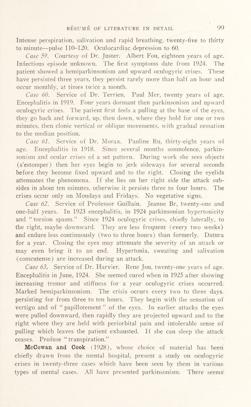 Intense perspiration, salivation and rapid breathing, twenty-five to thirty to minute—pulse 110-120. Oculocardiac depression to 60. Case 59. Courtesy of Dr. Juster. Albert Fou, eighteen years of age. Infectious episode unknown. The first symptoms date from 1924. The patient showed a hemiparkinsonism and upward oculogyric crises. These have persisted three years, they persist rarely more than half an hour and occur monthly, at times twice a month. Case 60. Service of Dr. Terrien. Paul Mer, twenty years of age. Encephalitis in 1919. Four years dormant then parkinsonism and upward oculogyric crises. The patient first feels a pulling at the base of the eyes, they go back and forward, up, then down, where they hold for one or two minutes, then clonic vertical or oblique movements, with gradual cessation to the median position. Case 61. Service of Dr. Morax. Pauline Ru, thirty-eight years of age. Encephalitis in 1918. Since several months somnolence, parkin¬ sonism and ocular crises of a set pattern. During work she sees objects (s’estomper) then her eyes begin to jerk sideways for several seconds before they become fixed upward and to the right. Closing the eyelids attenuates the phenomena. If she lies on her right side the attack sub¬ sides in about ten minutes, otherwise it persists three to four hours. The crises occur only on Mondays and Fridays. No vegetative signs. Case 62. Service of Professor Guillain. Jeanne Br, twenty-one and one-half years. In 1923 encephalitis, in 1924 parkinsonian hypertonicity and “ torsion spasm.” Since 1924 oculogyric crises, chiefly laterally, to the right, maybe downward. They are less frequent (every two weeks) and endure less continuously (two to three hours) than formerly. Datura for a year. Closing the eyes may attenuate the severity of an attack or may even bring it to an end. Flypertonia, sweating and salivation (comcutense) are increased during an attack. Case 62. Service of Dr. Harvier. Rene Jou, twenty-one years of age. Encephalitis in June, 1924. She seemed cured when in 1925 after showing increasing tremor and stiffness for a year oculogyric crises occurred. Marked hemiparkinsonism. The crisis occurs every two to three days, persisting for from three to ten hours. They begin with the sensation of vertigo and of “ papillotement ” of the eyes. In earlier attacks the eyes were pulled downward, then rapidly they are projected upward and to the right where they are held with periorbital pain and intolerable sense of pulling which leaves the patient exhausted. If she can sleep the attack ceases. Profuse “ transpiration.” McCowan and Cook (1928), whose choice of material has been chiefly drawn from the mental hospital, present a study on oculogyric crises in twenty-three cases which have been seen by them in various types of mental cases. All have presented parkinsonism. There seems,1