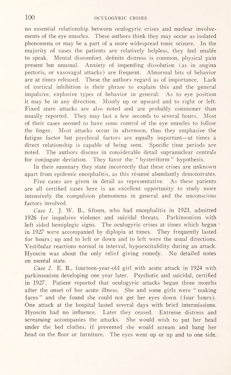 no essential relationship between oculogyric crises and nuclear involve¬ ments of the eye muscles. These authors think they may occur as isolated phenomena or may be a part of a more widespread tonic seizure. In the majority of cases the patients are relatively helpless, they feel unable to speak. Mental discomfort, definite distress is common, physical pain present but unusual. Anxiety of impending dissolution (as in angina pectoris, or vasovagal attacks) are frequent. Abnormal bits of behavior are at times released. These the authors regard as of importance. Lack of cortical inhibition is their phrase to explain this and the general impulsive, explosive types of behavior in general. As to eye position it may be in any direction. Mostly up or upward and to right or left. Fixed stare attacks are also noted and are probably commoner than usually reported. They may last a few seconds to several hours. Most of their cases seemed to have some control of the eye muscles to follow the finger. Most attacks occur in afternoon, thus they emphasize the fatigue factor but psychical factors are equally important—at times a direct relationship is capable of being seen. Specific time periods are noted. The authors discuss in considerable detail supranuclear centrals for conjugate deviation. They favor the “ hysteriform ” hypothesis. In their summary they state incorrectly that these crises are unknown apart from epidemic encephalitis, as this resume abundantly demonstrates. Five cases are given in detail as representative. As these patients are all certified cases here is an excellent opportunity to study more intensively the compulsion phenomena in general and the unconscious factors involved. Case 1. J. W. B., fifteen, who had encephalitis in 1923, admitted 1926 for impulsive violence and suicidal threats. Parkinsonism with left sided hemiplegic signs. The oculogyric crises at times which began in 1927 were accompanied by diplopia at times. They frequently lasted dor hours; up and to left or down and to left were the usual directions. Vestibular reactions normal in interval, hypoexcitability during an attack. Hyoscin was about the only relief giving remedy. No detailed notes on mental state. Case 2. E. B., fourteen-year-old girl with acute attack in 1924 with parkinsonism developing one year later. Psychotic and suicidal, certified in 1927. Patient reported that oculogyric attacks began three months after the onset of her acute illness. She and some girls were “ making faces” and she found she could not get her eyes down (four hours). One attack at the hospital lasted several days with brief intermissions. Hyoscin had no influence. Later they ceased. Extreme distress and screaming accompanies the attacks. She would wish to put her head under the bed clothes, if prevented she would scream and bang her head on the floor or furniture. The eyes went up or up and to one side.
