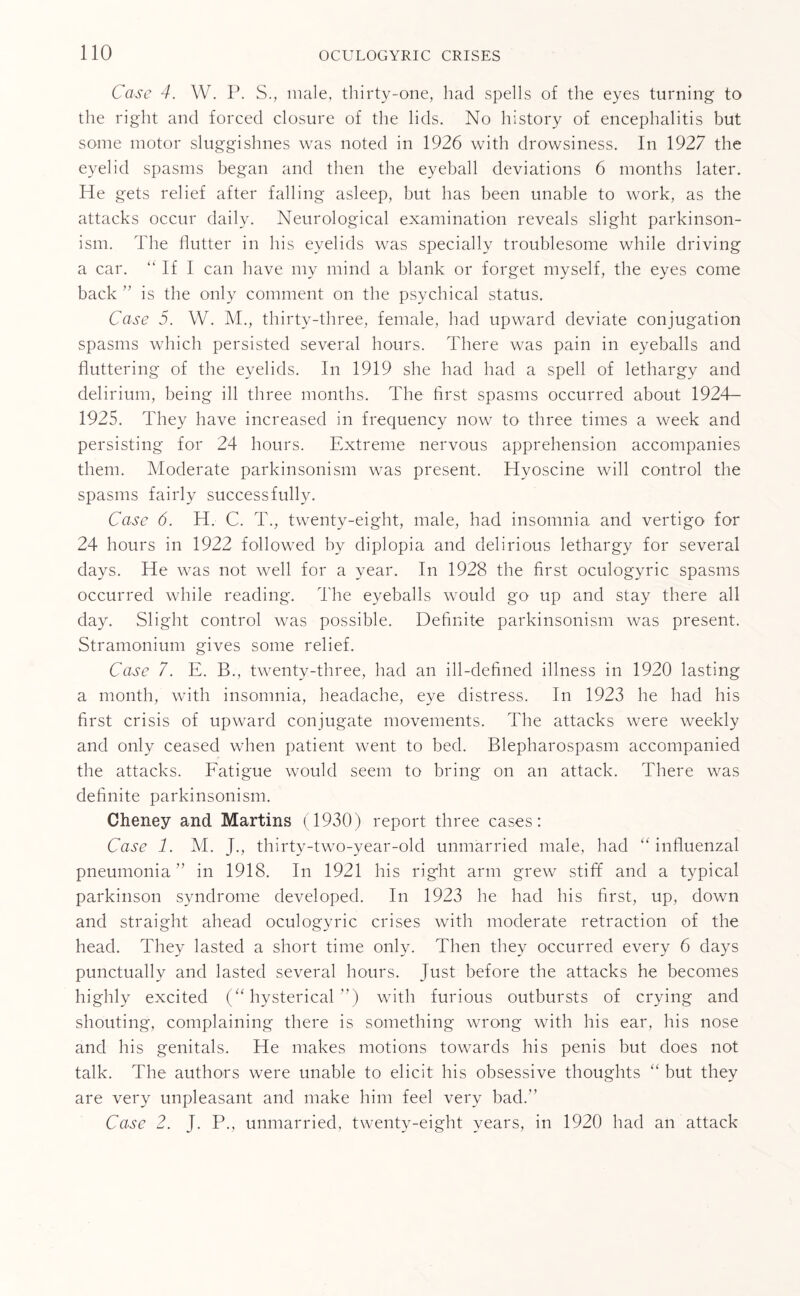 Case 4. W. P. S., male, thirty-one, had spells of the eyes turning to the right and forced closure of the lids. No history of encephalitis but some motor sluggishnes was noted in 1926 with drowsiness. In 1927 the eyelid spasms began and then the eyeball deviations 6 months later. He gets relief after falling asleep, but has been unable to work, as the attacks occur daily. Neurological examination reveals slight parkinson¬ ism. The flutter in his eyelids was specially troublesome while driving a car. “ If I can have my mind a blank or forget myself, the eyes come back ” is the only comment on the psychical status. Case 5. W. M., thirty-three, female, had upward deviate conjugation spasms which persisted several hours. There was pain in eyeballs and fluttering of the eyelids. In 1919 she had had a spell of lethargy and delirium, being ill three months. The first spasms occurred about 1924- 1925. They have increased in frequency now to three times a week and persisting for 24 hours. Extreme nervous apprehension accompanies them. Moderate parkinsonism was present. Hyoscine will control the spasms fairly successfully. Case 6. H. C. T., twenty-eight, male, had insomnia and vertigo for 24 hours in 1922 followed by diplopia and delirious lethargy for several days. He was not well for a year. In 1928 the first oculogyric spasms occurred while reading. The eyeballs would go up and stay there all day. Slight control was possible. Definite parkinsonism was present. Stramonium gives some relief. Case 7. E. B., twenty-three, had an ill-defined illness in 1920 lasting a month, with insomnia, headache, eye distress. In 1923 he had his first crisis of upward conjugate movements. The attacks were weekly and only ceased when patient went to bed. Blepharospasm accompanied the attacks. Fatigue would seem to bring on an attack. There was definite parkinsonism. Cheney and Martins (1930) report three cases: Case 1. M. J., thirty-two-year-old unmarried male, had “ influenzal pneumonia ’’ in 1918. In 1921 his right arm grew stiff and a typical parkinson syndrome developed. In 1923 he had his first, up, down and straight ahead oculogyric crises with moderate retraction of the head. They lasted a short time only. Then they occurred every 6 days punctually and lasted several hours. Just before the attacks he becomes highly excited (“hysterical”) with furious outbursts of crying and shouting, complaining there is something wrong with his ear, his nose and his genitals. He makes motions towards his penis but does not talk. The authors were unable to elicit his obsessive thoughts “ but they are very unpleasant and make him feel very bad. Case 2. J. P., unmarried, twenty-eight years, in 1920 had an attack