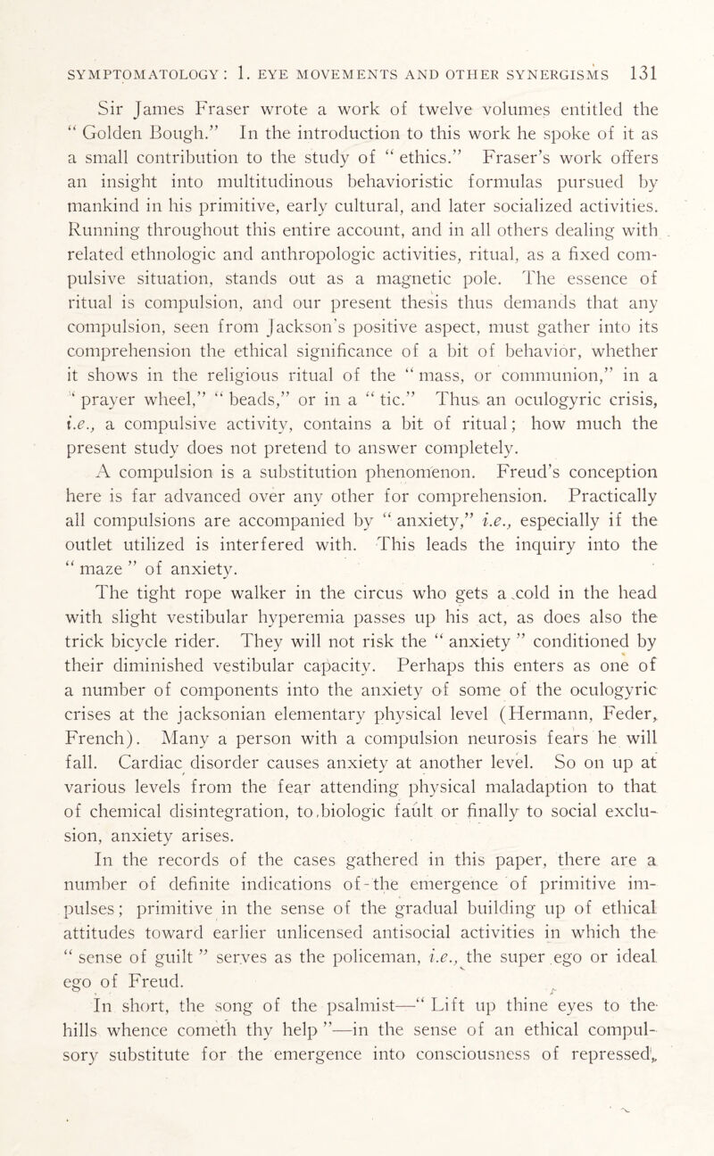 Sir James Fraser wrote a work of twelve volumes entitled the “ Golden Bough.” In the introduction to this work he spoke of it as a small contribution to the study of “ ethics. Fraser’s work offers an insight into multitudinous behavioristic formulas pursued by mankind in his primitive, early cultural, and later socialized activities. Running throughout this entire account, and in all others dealing with related ethnologic and anthropologic activities, ritual, as a fixed com¬ pulsive situation, stands out as a magnetic pole. The essence of ritual is compulsion, and our present thesis thus demands that any compulsion, seen from Jackson’s positive aspect, must gather into its comprehension the ethical significance of a bit of behavior, whether it shows in the religious ritual of the 44 mass, or communion,” in a 4 prayer wheel,” 44 beads,” or in a 44 tic.” Thus an oculogyric crisis, i.e., a compulsive activity, contains a bit of ritual; how much the present study does not pretend to answer completely. A compulsion is a substitution phenomenon. Freud’s conception here is far advanced over any other for comprehension. Practically all compulsions are accompanied by 44 anxiety,” i.e., especially if the outlet utilized is interfered with. This leads the inquiry into the 44 maze of anxiety. The tight rope walker in the circus who gets a .cold in the head with slight vestibular hyperemia passes up his act, as does also the trick bicycle rider. They will not risk the 44 anxiety ” conditioned by their diminished vestibular capacity. Perhaps this enters as one of a number of components into the anxiety of some of the oculogyric crises at the jacksonian elementary physical level (Hermann, Feder, French). Many a person with a compulsion neurosis fears he will fall. Cardiac disorder causes anxiety at another level. So on up at various levels from the fear attending physical maladaption to that of chemical disintegration, to.biologic fault or finally to social exclu¬ sion, anxiety arises. In the records of the cases gathered in this paper, there are a number of definite indications of-the emergence of primitive im¬ pulses; primitive in the sense of the gradual building up of ethical attitudes toward earlier unlicensed antisocial activities in which the 44 sense of guilt ” serves as the policeman, i.e., the super ego or ideal ego of Freud. ’ •> j T In short, the song of the psalmist—44 Lift up thine eyes to the- hills whence cometh thy help ”—in the sense of an ethical compul¬ sory substitute for the emergence into consciousness of repressed1,.