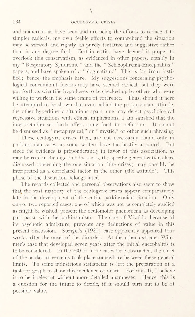 and numerous as have been and are being the efforts to reduce it to simpler radicals, my own feeble efforts to comprehend the situation may be viewed, and rightly, as purely tentative and suggestive rather than in any degree final. Certain critics have deemed it proper to overlook this conservatism, as evidenced in other papers, notably in my “ Respiratory Syndrome ” and the “ Schizophrenia-Encephalitis ” papers, and have spoken of a “ dogmatism.” This is far from justi¬ fied ; hence, the emphasis here. My suggestions concerning psycho¬ logical concomitant factors may have seemed radical, but they were put forth as scientific hypotheses to be checked up by others who were willing to work in the same frame of reference. Thus, should it here be attempted to be shown that even behind the parkinsonian attitude, the other hyperkinetic situations apart, one may detect psychological regressive situations with ethical implications, I am satisfied that the interpretation set forth offers some food for reflection. It cannot be dismissed asmetaphysical,” or “ mystic,” or other such phrasing. These oculogyric crises, then, are not necessarily found only in parkinsonian cases, as some writers have too hastily assumed. But since the evidence is preponderantly in favor of this association, as may be read in the digest of the cases, the specific generalizations here discussed concerning the one situation (the crises) may possibly be interpreted as a correlated factor in the other (the attitude). This phase of the discussion belongs later. The records collected and personal observations also seem to show that the vast majority of the oculogyric crises appear comparatively late in the development of the entire parkinsonian situation. Only •one or two reported cases, one of which was not as completely studied as might be wished, present the oculomotor phenomena as developing pari passu with the parkinsonism. The case of Vivaldo, because of its psychotic admixture, prevents any deductions of value in this present discussion. Stengel’s (1930) case apparently appeared four weeks after the onset of the disorder. At the other extreme, Wim- mer's ease that developed seven years after the initial encephalitis is to be considered. In the 200 or more cases here abstracted, the onset of the ocular movements took place somewhere between these general limits. To some industrious statistician is left the preparation of a table or graph to show this incidence of onset. For myself, I believe it to be irrelevant without more detailed anamneses. Hence, this is a question for the future to decide, if it should turn out to be of possible value.