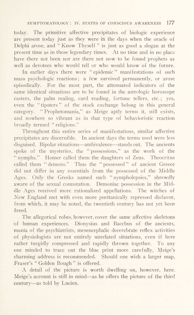 today. The primitive affective precipitates of biologic experience are present today just as they were ill the days when the oracle of Delphi arose, and “ Know Thyself ” is just as good a slogan at the present time as in those legendary times. At no time and in no place have there not been nor are there not now to he found prophets as well as devotees who would tell or who would know of the future. In earlier days there were “ epidemic ” manifestations of such mass psychologic reactions; a few survived permanently, or arose episodically. For the most part, the attenuated indicators of the same identical situations are to be found in the astrologic horoscope casters, the palm realing, card reading, fortune tellers, etc.; yes, even the “ tipsters ” of the stock exchange belong in this general category. “ Prophetomania,” as Meige aptly terms it, still exists, and nowhere so vibrant as in that type of behavioristic reaction broadly termed “ religious.” Throughout this entire series of manifestations, similar affective precipitates are discernible. In ancient days the terms used were less disguised. Bipolar situations—ambivalence—stands out. The ancients spoke of the mysteries, the “possessions,” as the work of the “ nymphs.” Homer called them the daughters of Zeus. Theocritus called them “ demons.” Thus the “ possessed ” of ancient Greece did not differ in any essentials from the possessed of the Middle Ages. Only the Greeks named such “ nympholepsies,” shrewdly aware of the sexual connotation. Demoniac possession in the Mid¬ dle Ages received more rationalized appellations. The witches of New England met with even more puritanically repressed disfavor, from which, it may be noted, the twentieth century has not yet been freed. The allegorical robes, however, cover the same affective skeletons of human experiences. Dionysius and Bacchus of the ancients, mania of the psychiatrists, mesencephalic decerebrate reflex activities of physiologists are not entirely unrelated situations, even if here rather turgidly compressed and rapidly thrown together. To any one minded to trace out the blue print more carefully, Meige’s charming address is recommended. Should one wish a larger map, Fraser’s “ Golden Bough ” is offered. A detail of the picture is worth dwelling on, however, here. Meige’s account is still in mind—as he offers the picture of the third century—as told by Lucien.