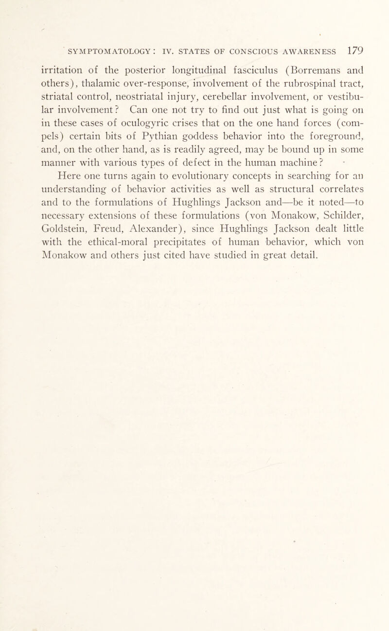 irritation of the posterior longitudinal fasciculus (Borremans and others), thalamic over-response, involvement of the rubrospinal tract, striatal control, neostriatal injury, cerebellar involvement, or vestibu¬ lar involvement? Can one not try to find out just what is going on in these cases of oculogyric crises that on the one hand forces (com¬ pels) certain bits of Pythian goddess behavior into the foreground, and, on the other hand, as is readily agreed, may be bound up in some manner with various types of defect in the human machine? Here one turns again to evolutionary concepts in searching for an understanding of behavior activities as well as structural correlates and to the formulations of Hughlings Jackson and—be it noted—to necessary extensions of these formulations (von Monakow, Schilder, Goldstein, Freud, Alexander), since Hughlings Jackson dealt little with the ethical-moral precipitates of human behavior, which von Monakow and others just cited have studied in great detail.