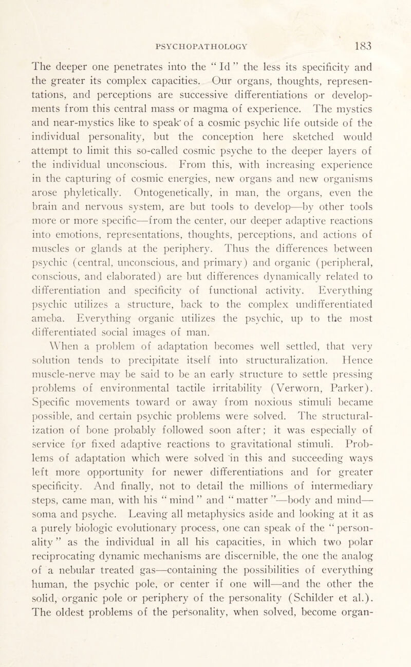 The deeper one penetrates into the “ Id ” the less its specificity and the greater its complex capacities. Our organs, thoughts, represen¬ tations, and perceptions are successive differentiations or develop¬ ments from this central mass or magma of experience. The mystics and near-mystics like to speak' of a cosmic psychic life outside of the individual personality, but the conception here sketched would attempt to limit this so-called cosmic psyche to the deeper layers of the individual unconscious. From this, with increasing experience in the capturing of cosmic energies, new organs and new organisms arose phyletically. Ontogenetically, in man, the organs, even the brain and nervous system, are but tools to develop—by other tools more or more specific—-from the center, our deeper adaptive reactions into emotions, representations, thoughts, perceptions, and actions of muscles or glands at the periphery. Thus the differences between psychic (central, unconscious, and primary) and organic (peripheral, conscious, and elaborated) are but differences dynamically related to differentiation and specificity of functional activity. Everything psychic utilizes a structure, back to the complex undifferentiated ameba. Everything organic utilizes the psychic, up to the most differentiated social images of man. When a problem of adaptation becomes well settled, that very solution tends to precipitate itself into structuralization. lienee muscle-nerve may be said to be an early structure to settle pressing problems of environmental tactile irritability (Verworn, Parker). Specific movements toward or away from noxious stimuli became possible, and certain psychic problems were solved. The structural¬ ization of bone probably followed soon after ; it was especially of service for fixed adaptive reactions to gravitational stimuli. Prob¬ lems of adaptation which were solved 'in this and succeeding ways left more opportunity for newer differentiations and for greater specificity. And finally, not to detail the millions of intermediary steps, came man, with his “ mind ” and “ matter ’’—body and mind— soma and psyche. Leaving all metaphysics aside and looking at it as a purely biologic evolutionary process, one can speak of the “ person¬ ality ” as the individual in all his capacities, in which two polar reciprocating dynamic mechanisms are discernible, the one the analog of a nebular treated gas—containing the possibilities of everything human, the psychic pole, or center if one will—and the other the solid, organic pole or periphery of the personality (Schilder et ah). The oldest problems of the personality, when solved, become organ-