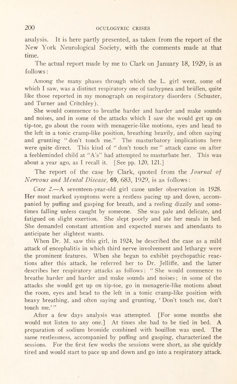 analysis. It is here partly presented, as taken from the report of the New York Neurological Society, with the comments made at that time. The actual report made by me to Clark on January 18, 1920, is as follows: Among the many phases through which the L. girl went, some of which I saw, was a distinct respiratory one of tachypnea and briillen, quite like those reported in my monograph on respiratory disorders (Schuster, and Turner and Critchley). She would commence to breathe harder and harder and make sounds and noises, and in some of the attacks which I saw she would get up on tip-toe, go about the room with menagerie-like motions, eyes and head to the left in a tonic cramp-like position, breathing heavily, and often saying and grunting “ don’t touch me.” The masturbatory implications here were quite direct. This kind of “ don’t touch me ” attack came on after a feebleminded child at “A’s” had attempted to masturbate her. This was about a year ago, as I recall it. [See pp. 120, 121.] The report of the case by Clark, quoted from the Journal of Nervous and Mental Disease, 69, 683, 1929, is as follows: Case 2.—A seventeen-year-old girl came under observation in 1928. Her most marked symptoms were a restless pacing up and down, accom¬ panied by puffing and gasping for breath, and a reeling dizzily and some¬ times falling unless caught by someone. She was pale and delicate, and fatigued on slight exertion. She slept poorly and ate her meals in bed. She demanded constant attention and expected nurses and attendants to anticipate her slightest wants. When Dr. M. saw this girl, in 1924, he described the case as a mild attack of encephalitis in which third nerve involvement and lethargy were the prominent features. When she began to exhibit psychopathic reac¬ tions after this attack, he referred her to Dr. Jelliffe, and the latter describes her respiratory attacks as follows: “ She would commence to breathe harder and harder and make sounds and noises; in some of the attacks she would get up on tip-toe, go in menagerie-like motions about the room, eyes and head to the left in a tonic cramp-like position with heavy breathing, and often saying and grunting, ‘ Don’t touch me, don’t touch me.’ ” After a few days analysis was attempted. [For some months she would not listen to any one.] At times she had to be tied in bed. A preparation of sodium bromide combined with bouillon was used. The same restlessness, accompanied by puffing and gasping, characterized the sessions. For the first few weeks the sessions were short, as she quickly tired and would start to pace up and down and go into a respiratory attack.