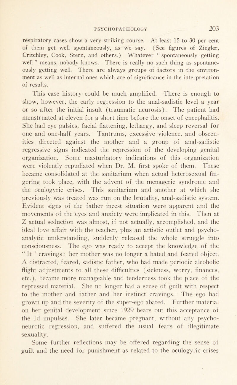 respiratory cases show a very striking course. At least 15 to 30 per cent of them get well spontaneously, as we say. (See figures of Ziegler, Critchley, Cook, Stern, and others.) Whatever “ spontaneously getting well ” means, nohody knows. There is really no such thing as spontane¬ ously getting well. There are always groups of factors in the environ¬ ment as well as internal ones which are of significance in the interpretation of results. This case history could be much amplified. There is enough to show, however, the early regression to the anal-sadistic level a year or so after the initial insult (traumatic neurosis). The patient had menstruated at eleven for a short time before the onset of encephalitis. She had eye palsies, facial flattening, lethargy, and sleep reversal for one and one-half years. Tantrums, excessive violence, and obscen¬ ities directed against the mother and a group of anal-sadistic regressive signs indicated the repression of the developing genital organization. Some masturbatory indications of this organization were violently repudiated when Dr. M. first spoke of them. These became consolidated at the sanitarium when actual heterosexual fin¬ gering took place, with the advent of the menagerie syndrome and the oculogyric crises. This sanitarium and another at which she previously was treated was run on the brutality, anal-sadistic system. Evident signs of the father incest situation were apparent and the movements of the eyes and anxiety were implicated in this. Then at Z actual seduction was almost, if not actually, accomplished, and the ideal love affair with the teacher, plus an artistic outlet and psycho¬ analytic understanding, suddenly released the whole struggle into consciousness. The ego was ready to accept the knowledge of the “ It ” cravings; her mother was no longer a hated and feared object. A distracted, feared, sadistic father, who had made periodic alcoholic flight adjustments to all these difficulties (sickness, worry, finances, etc.), became more manageable and tenderness took the place of the repressed material. She no longer had a sense of guilt with respect to the mother and father and her instinct cravings. The ego had grown up and the severity of the super-ego abated. Further material on her genital development since 1929 bears out this acceptance of the Id impulses. She later became pregnant, without any psycho¬ neurotic regression, and suffered the usual fears of illegitimate sexuality. Some further reflections may be offered regarding the sense of guilt and the need for punishment as related to the oculogyric crises