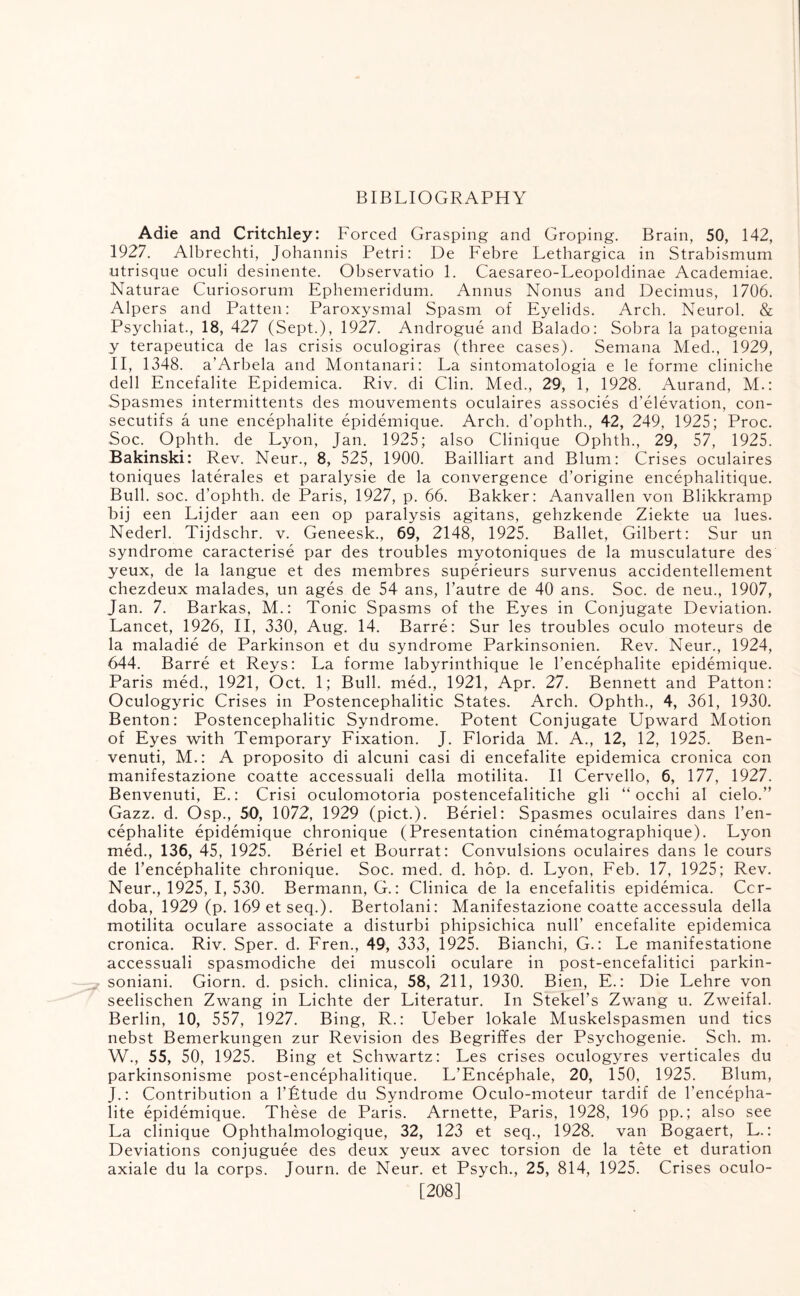 BIBLIOGRAPHY Adie and Critchley: Forced Grasping and Groping. Brain, 50, 142, 1927. Albrechti, Johannis Petri: De Febre Lethargica in Strabismum utrisque oculi desinente. Observatio 1. Caesareo-Leopoldinae Academiae. Naturae Curiosorum Ephemeridum. Annus Norms and Decimus, 1706. Alpers and Patten: Paroxysmal Spasm of Eyelids. Arch. Neurol. & Psychiat., 18, 427 (Sept.), 1927. Androgue and Balado: Sobra la patogenia y terapeutica de las crisis oculogiras (three cases). Semana Med., 1929, II, 1348. a’Arbela and Montanari: La sintomatologia e le forme cliniche dell Encefalite Epidemica. Riv. di Clin. Med., 29, 1, 1928. Aurand, M.: Spasmes intermittents des mouvements oculaires associes d’elevation, con- secutifs a une encephalite epidemique. Arch, d’ophth., 42, 249, 1925; Proc. Soc. Ophth. de Lyon, Jan. 1925; also Clinique Ophth., 29, 57, 1925. Bakinski: Rev. Neur., 8, 525, 1900. Bailliart and Blum: Crises oculaires toniques laterales et paralysie de la convergence d’origine encephalitique. Bull. soc. d’ophth. de Paris, 1927, p. 66. Bakker: Aanvallen von Blikkramp bij een Lijder aan een op paralysis agitans, gehzkende Ziekte ua lues. Nederl. Tijdschr. v. Geneesk., 69, 2148, 1925. Ballet, Gilbert: Sur un syndrome caracterise par des troubles myotoniques de la musculature des yeux, de la langue et des membres superieurs survenus accidentellement chezdeux malades, un ages de 54 ans, l’autre de 40 ans. Soc. de neu., 1907, Jan. 7. Barkas, M.: Tonic Spasms of the Eyes in Conjugate Deviation. Lancet, 1926, II, 330, Aug. 14. Barre: Sur les troubles oculo moteurs de la maladie de Parkinson et du syndrome Parkinsonien. Rev. Neur., 1924, 644. Barre et Reys: La forme labyrinthique le l’encephalite epidemique. Paris med., 1921, Oct. 1; Bull, med., 1921, Apr. 27. Bennett and Patton: Oculogyric Crises in Postencephalitic States. Arch. Ophth., 4, 361, 1930. Benton: Postencephalitic Syndrome. Potent Conjugate Upward Motion of Eyes with Temporary Fixation. J. Florida M. A., 12, 12, 1925. Ben- venuti, M.: A proposito di alcuni casi di encefalite epidemica cronica con manifestazione coatte accessuali della motilita. II Cervello, 6, 177, 1927. Benvenuti, E.: Crisi oculomotoria postencefalitiche gli “ occhi al cielo.” Gazz. d. Osp., 50, 1072, 1929 (pict.). Beriel: Spasmes oculaires dans l’en- cephalite epidemique chronique (Presentation cinematographique). Lyon med., 136, 45, 1925. Beriel et Bourrat: Convulsions oculaires dans le cours de l’encephalite chronique. Soc. med. d. hop. d. Lyon, Feb. 17, 1925; Rev. Neur., 1925, I, 530. Bermann, C.: Clinica de la encefalitis epidemica. Cor¬ doba, 1929 (p. 169 et seq.). Bertolani: Manifestazione coatte accessula della motilita oculare associate a disturbi phipsichica null’ encefalite epidemica cronica. Riv. Sper. d. Fren., 49, 333, 1925. Bianchi, G.: Le manifestatione accessuali spasmodiche dei muscoli oculare in post-encefalitici parkin- soniani. Giorn. d. psich. clinica, 58, 211, 1930. Bien, E.: Die Lehre von seelischen Zwang in Lichte der Literatur. In Stekel’s Zwang u. Zweifal. Berlin, 10, 557, 1927. Bing, R.: Ueber lokale Muskelspasmen und tics nebst Bemerkungen zur Revision des Begriffes der Psychogenie. Sch. m. W., 55, 50, 1925. Bing et Schwartz: Les crises oculogyres verticales du parkinsonisme post-encephalitique. L’Encephale, 20, 150, 1925. Blum, J.: Contribution a l’Ltude du Syndrome Oculo-moteur tardif de l’encepha- lite epidemique. These de Paris. Arnette, Paris, 1928, 196 pp.; also see La clinique Ophthalmologique, 32, 123 et seq., 1928. van Bogaert, L.: Deviations conjuguee des deux yeux avec torsion de la tete et duration axiale du la corps. Journ. de Neur. et Psych., 25, 814, 1925. Crises oculo- [208]