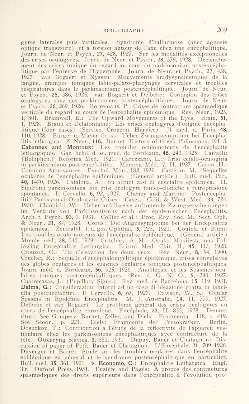 gyres laterales puis verticales. Syndrome d’hallucinose (avec agnosie optique transitoire), et a torsion autour de l’axe cliez une encephalitique. Journ. de Neur. et Psych., 27, 428, 1927. Sur les modalites exceptionelles des crises oculogyres. Journ. de Neur. et Psych., 28, 379, 1928. Declenche- ment des crises tonique du regard au cour du parkinsonism postencepha- litique par l’epreuve de l’hyperpnee. Journ. de Neur. et Psych., 27, 438, 1927. van Bogaert et Nyssen: Mouvements bradysyncinetiques de la langue, crampes toniques labio-palato-pharyngee cervicales et troubles respiratoires daus le parkinsonisme postencephalitique. Journ. de Neur. et Psych., 25, 386, 1925. van Bogaert et Delbeke: Contagion des crises oculogyres chez des parkinsoniens postencephalitiques. Journ. de Neur. et Psych., 26, 269, 1926. Borremans, P.: Crises de contracture spasmodique verticale du regard au cours de l’encephalite epidemique. Rev. Neur., 1925, I, 801. Bramwell, E.: The Upward Movements of the Eyes. Brain, 51, 1, 1928. Braun et Delafontaine: Les crises oculogyres d’origine encepha¬ litique (four cases) (Service, Crouzon, Harvier). Jl. med. d. Paris, 48, 110, 1928. Burger u. Mayer-Gross: Ueber Zwangssymptome bei Encepha¬ litis lethargica. Z. Neur., 116. Burnet: History of Greek Philosophy, Ed. 3. Cabannes and Montoux: Les troubles oculomoteurs de l’encephalite lethargiques. Gaz. hebd. d. sc. med. de Bordeaux, 46, 243, 1925. Cantelli: (Belliphen.) Reforma Med., 1921. Carezzano, L.: Crisi cefalo-oculogiria in parkinsoniano post-encefalitico. Minerva Med., 7, II, 1927. Cason, H.: Common Annoyances. Psychol. Mon., 182, 1930. Casteran, M.: Sequelles oculaires de I’encephalite epidemique. (General article.) Bull. med. Par., 40, 1470, 1926. Catalona, A.: Su alcuni casi di encefalite epidemica. II. Sindromi parkinsoniana con crisi oculogyre tonico-cloniche e retropulsione spontanea. II Cervello, 6, 92, 1927. Cheney and Martino: Postencepha¬ litic Paroxysmal Oculogyric Crises. Cases. Calif. & West. Med., 33, 724, 1930. Chlopicki, W.: Ueber anfallweise auftretende Zwangserscheinungen im Verlaufe von Parkinsonismus nach der epidemischen Encephalitis. Arch. f. Psych., 93, 1, 1931. Collier et ah: Proc. Roy. Soc. M., Sect. Oph. & Neur., 21, 87, 1928. Cords: Die Augensymptome bei der Encephalitis epidemica. Zentralbl. f. d. ges. Ophthal, 5, 225, 1921. Coutela et Blum: - Les troubles oculo-moteurs de l’encephalite epidemique. (General article.) Monde med., 38, 545, 1928. Critchley, A. M.: Ocular Manifestations Fol¬ lowing Encephalitis Lethargica. Bristol Med. Chir. Jl., 45, 113, 1928. Crouzon, O.: Tic d’elevation des deux yeux. Rev. Neur., 8, 54, 1900. Cruchet, R.: Sequelle d’encephalomyelitique epidemique, crises convulsives de's globes oculaires et les spasmes oculaires toniques postencephalitiques. Journ. med. d. Bordeaux, 56, 925, 1926. Anoblepsie et les Spasmes ocu¬ laires toniques post-encephalitiques. Rev. d. O. N. O., 5, 280, 1927. Cuatrecasas, J.: (Pupillary Signs.) Rev. med. de Barcelona, 15, 119, 1931. Dalma, G.: Considerazioni intorni ad un caso di ideazione coatta in fanci- ulla postencefalitici. II Cervello, 6, 65, 1927. Dawson, W. S.: Ocular Spasms in Epidemic Encephalitis. M. J. Australia, 14, II, 779, 1927. Delbeke et van Bogaert: Le probleme general des crises oculogyres au cours de l’encephalite chronique. Encephale, 23, II, 855. 1928. Democ¬ ritus: See Gomperz, Burnet, Zeller, and Diels. Fragmenta. 118, p. 419. See Scoon., p. 221. Diels: Fraginente der Presokratker. Berlin. Dosuzkov, T.: Contribution a l’etude de la reflectivite de l’appareil ves- tibulaire chez les parkinsoniens encephalitiques avec contracture de la tete. Otolaryng Slavica, 3, 351, 1931. Dupuy, Bauer et Chatagnon: Dis¬ cussion of paper of Petit, Bauer et Chatagnon. L’Encephale, 21, 709, 1926. Duverger et Barre: Etude sur les troubles oculaires dans l’encephalite epidemique en general et le syndrome postencephalitique en particulier. Bull. med. 35, 361, 1921. v. Economo, C.: Encephalitis Lethargica. Engl. Tr. Oxford Press, 1931. Euziere and Pages: A propos des contractures spasmodiques des droits superieurs dans l’encephalite a revolution pro-