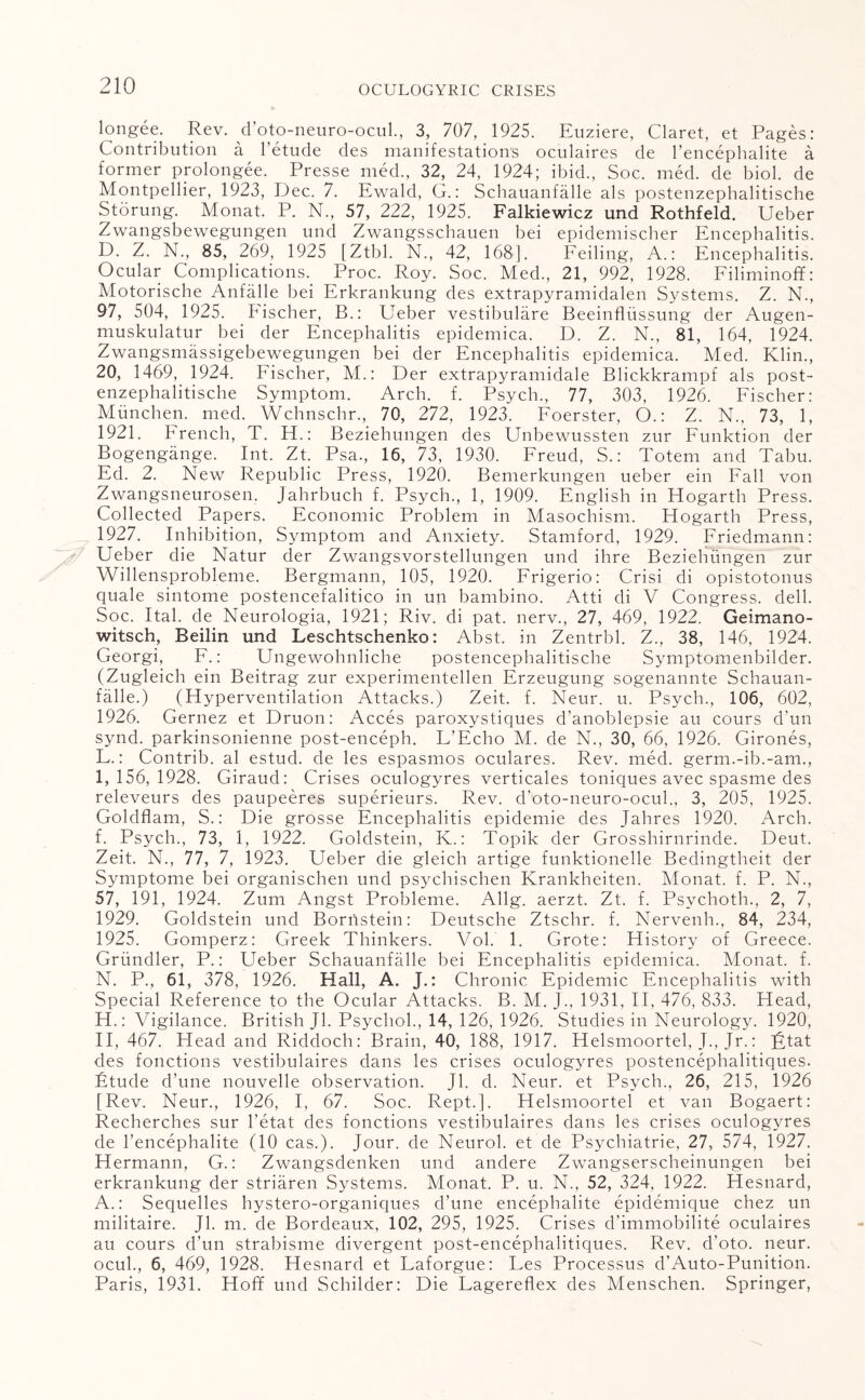 longee. Rev. d’oto-neuro-ocul., 3, 707, 1925. Euziere, Claret, et Pages: Contribution a 1 etude des manifestation's oculaires de l’encephalite a former prolongee. Presse med., 32, 24, 1924; ibid., Soc. med. de biol. de Montpellier, 1923, Dec. 7. Ewald, G.: Schauanfalle als postenzephalitische Storung. Monat. P. N., 57, 222, 1925. Falkiewicz und Rothfeld. Ueber Zwangsbewegungen und Zwangsschauen bei epidemischer Encephalitis. D. Z. N., 85, 269, 1925 [Ztbl. N., 42, 168]. Feiling, A.: Encephalitis. Ocular Complications. Proc. Roy. Soc. Med., 21, 992, 1928. Filiminoff: Motorische Anfalle bei Erkrankung des extrapyramidalen Systems. Z. N., 97, 504, 1925. Fischer, B.: ETeber vestibulare Beeinflussung der Augen- muskulatur bei der Encephalitis epidemica. D. Z. N., 81, 164, 1924. Zwangsmassigebewegungen bei der Encephalitis epidemica. Med. Klin., 20, 1469, 1924. Fischer, M.: Der extrapyramidale Blickkrampf als post- enzephalitische Symptom. Arch. f. Psych., 77, 303, 1926. Fischer: Munchen. med. Wchnschr., 70, 272, 1923. Foerster, O.: Z. N., 73, 1, 1921. French, T. Eh: Beziehungen des Unbewussten zur Funktion der Bogengange. Int. Zt. Psa., 16, 73, 1930. Freud, S.: Totem and Tabu. Ed. 2. New Republic Press, 1920. Bemerkungen ueber ein Fall von Zwangsneurosen. Jahrbuch f. Psych., 1, 1909. English in Hogarth Press. Collected Papers. Economic Problem in Masochism. Hogarth Press, 1927. Inhibition, Symptom and Anxiety. Stamford, 1929. Friedmann: Ueber die Natur der Zwangsvorstellungen und ihre Beziehungen zur Willensprobleme. Bergmann, 105, 1920. Frigerio: Crisi di opistotonus quale sintome postencefalitico in un bambino. Atti di V Congress, dell. Soc. Ital. de Neurologia, 1921; Riv. di pat. nerv., 27, 469, 1922. Geimano- witsch, Beilin und Leschtschenko: Abst. in Zentrbl. Z., 38, 146, 1924. Georgi, F.: Ungewohnlicbe postencephalitische Symptomenbilder. (Zugleich ein Beitrag zur experimentellen Erzeugung sogenannte Schauan¬ falle.) (Hyperventilation Attacks.) Zeit. f. Neur. u. Psych., 106, 602, 1926. Gernez et Druon: Acces paroxystiques d’anoblepsie au cours d'un synd. parkinsonienne post-enceph. L’Echo M. de N., 30, 66, 1926. Girones, F.: Contrib. al estud. de les espasmos oculares. Rev. med. germ.-ib.-am., I, 156,1928. Giraud: Crises oculogyres verticales toniques avec spasme des releveurs des paupeeres superieurs. Rev. d’oto-neuro-ocul., 3, 205, 1925. Goldflam, S.: Die grosse Encephalitis epidemie des Jahres 1920. Arch, f. Psych., 73, 1, 1922. Goldstein, K.: Topik der Grosshirnrinde. Deut. Zeit. N., 77, 7, 1923. Ueber die gleich artige funktionelle Bedingtheit der Symptome bei organischen und psychischen Krankheiten. Monat. f. P. N., 57, 191, 1924. Zum Angst Probleme. Allg. aerzt. Zt. f. Psvchoth., 2, 7, 1929. Goldstein und Bornstein: Deutsche Ztschr. f. Nervenh., 84, 234, 1925. Gomperz: Greek Thinkers. Vol. 1. Grote: History of Greece. Griindler, P.: Ueber Schauanfalle bei Encephalitis epidemica. Monat. f. N. P., 61, 378, 1926. Hall, A. J.: Chronic Epidemic Encephalitis with Special Reference to the Ocular Attacks. B. M. J., 1931, II, 476, 833. Head, H.: Vigilance. British Jl. Psychol., 14, 126, 1926. Studies in Neurology. 1920, II, 467. Head and Riddoch: Brain, 40, 188, 1917. Helsmoortel, J., Jr.: lytat des fonctions vestibulaires dans les crises oculogyres postencephalitiques. Etude d’une nouvelle observation. Jl. d. Neur. et Psych., 26, 215, 1926 [Rev. Neur., 1926, I, 67. Soc. Rept.]. Helsmoortel et van Bogaert: Recherches sur l’etat des fonctions vestibulaires dans les crises oculogyres de l’encephalite (10 cas.). Jour, de Neurol, et de Psychiatrie, 27, 574, 1927. Hermann, G.: Zwangsdenken und andere Zwangserscheinungen bei erkrankung der striaren Systems. Monat. P. u. N., 52, 324, 1922. Hesnard, A.: Sequelles hystero-organiques d’une encephalite epidemique chez un militaire. Jl. m. de Bordeaux, 102, 295, 1925. Crises d’immobilite oculaires au cours d’un strabisme divergent post-encepbalitiques. Rev. d’oto. neur. ocul., 6, 469, 1928. Hesnard et Laforgue: Les Processus d’Auto-Punition. Paris, 1931. Hoff und Schilder: Die Lagereflex des Menschen. Springer,