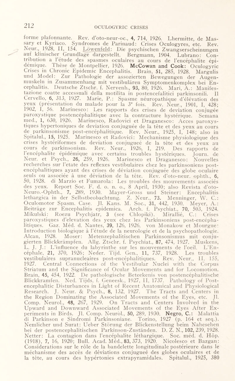 forme plafonnante. Rev. d’oto-neur-oc., 4, 714, 1926. Lhermitte, de Mas¬ sary et Kyriaco. Syndromes de Parinaud: Crises Oculogyres, etc. Rev. Neur., 1928, II, 154. Lowenfeld: Die psychisclien Zwangserscheinungen auf klinischer Grundlage dargestellt. Bergmann, 1904. Lubrano: Con¬ tribution a 1 etude des spasmes oculaires au cours de l’encephalite epi- demique. these de Montpellier, 1926. McCowan and Cook: Oculogyric Crises in Chronic Epidemic Encephalitis. Brain, 51, 285, 1928. Margulis und Model: Zur Pathologie der assozierten Bewegungen der Augen- muskeln in Zusammenhang mit vestibularen Symptomenkomplex bei En¬ cephalitis. Deutsche Ztschr. f. Nervenh., 93, 80, 1926. Mari, A.: Manifes- tazione coatte accessuali della motilita in postencefalitici parkinsonili. II Cervello, 6, 313, 1927. Marie, P.: Spasme neuropathique d’elevation des yeux (presentation du malade pour la 3e fois. Rev. Neur., 1901, I, 428; 1902, I, 56. Marinesco: Les rapports des crises de deviation conjugee paroxystique postencephalitique avec la contracture hysterique. Semana med., 1, 630, 1926. Marinesco, Radovici et Draganesco: Acces paroxys- tiques hypertoniques de deviation conjuguee de la tete et des yeux au cours de parkinsonisme post-encephalitique. Rev. Neur., 1925, I, 148; also in Spitalul., 15, 1925. Marinesco et Radovici: Mechanisme physiologique des crises hysteriformes de deviation conjuguee de la tete et des yeux au cours de parkinsonism. Rev. Neur., 1926, I, 219. Des rapports de l’encephalite epidemique avec certains troubles hysteriques. Journ. de Neur. et Psych., 26, 259, 1926. Marinesco et Draganesco: Nouvelles recherches sur l’etate des reflexes vestibulaires chez les parkinsoniens post- encephalitiques ayant des crises de deviation conjuguee des globe oculaire seuls ou associee a une deviation de la tete. Rev. d’oto-neur. ophth., 6, 50, 1928. di Marzio et Fumarola: Les troubles des rnouvements associes des yeux. Report Soc. F, d. o. n. o., 8 April, 1930; also Revista d’oto- Neuro.-Ophth., 7, 289, 1930. Mayer-Gross und Steiner: Encephalitis lethargica in der Selbstbeobachtung. Z. Neur., 73. Menninger, W. C.: Oculomotor Spasm. Case. Jl. Kans. M. Soc., 31, 442, 1930. Meyer, A.: Beitrage zur Encephalitis epidemica. Arch. f. Psychiat., 70, 503, 1924. Mikulski: Roezu Psychjatr, 3 (see Chlopiki). Mirallie, C.: Crises paroxystiques d’elevation des yeux chez les Parkinsoniens post-encepha- litiques. Gaz. Med. d. Nantes, 39, 126, 1926. von Monakow et Mourgue: Introduction biologique a l’etude de la neurologie et de la psychopathologie. Alcan, 1928. Moser: Metenzephalitischen Parkinsonismus mit conju- gierten Blickkrampfen. Allg. Ztschr. f. Psychiat., 87, 474, 1927. Muskens, L. J. J.: L’influence du labyrinthe sur les rnouvements de l’oeil. L’En- cephale, 21, 370, 1926; Neder. Tijd. Gen., 11, 737, 1928. Les troubles vestibulaires supranucleaires post-encephalitiques. Rev. Neur., II, 155, 1927. Central Connections of the Vestibular Nuclei with the Corpus Striatum and the Significance of Ocular Movements and for Locomotion. Brain, 45, 454, 1922. De pathologische Beteekenis von postencephalitische Blickkramfen. Ned. Tijds. f. Geneesk., 1927, II, 1737. Pathology of Post¬ encephalitic Disturbances in Light of Recent Anatomical and Physiological Research. J. Neur. & Psych., 8, 132, 1927. The Tracts and Centers in the Region Dominating the Associated Movements of the Eyes, etc. Jl. Comp. Neurol., 48, 267, 1929. On Tracts and Centers Involved in the Upward and Downward Associated Movements of the Eyes After Ex¬ periments in Birds. Jl. Comp. Neurol., 50, 289, 1930. Negro, C.: Malattia di Parkinson e Sindromi Parkinsoniane. Torino, 1927 (p. 164 et seq.). Nemlicher und Surat: LTeber Storung der Blickenstellung beim Nahesehen bei der postencephalitischen Parkinson-Zustanden. D. Z. N., 102, 239, 1928. Netter: La contagion dans l’encephalite lethargique. Soc. med. d. Hop. (1918), 7, 16, 1920; Bull. Acad. Med., 83, 373, 1920. Nicolesco et Bazgan: Considerations sur le role de la bandelette longitudinale posterieure dans le mechanisme des acces de deviations conjuguee des globes oculaires et de la tete, au cours des hypertonies extrapyramidales. Spitalul., 1925, 380