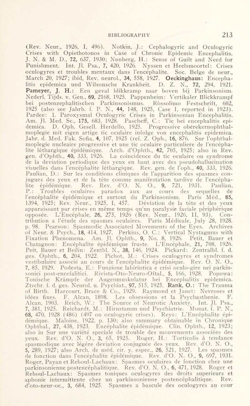 (Rev. Neur., 1926, I, 496). Notkin, J.: Cephalogyric and Oculogyric Crises with Opisthotonos in Case of Chronic Epidemic Encephalitis. J. N. & M. D., 72, 637, 1930; Nunberg, H.: Sense of Guilt and Need for Punishment. Int. Jl. Psa., 7, 420, 1926. Nyssen et Heelsmoortel: Crises oculogyres et troubles mentaux dans l’encephalite. Soc. Beige de neur., March 20, 1927; ibid, Rev. neurol., 34, 558, 1927. Oeckinghaus: Encepha¬ litis epidemica und Wilsonsche Krankheit. D. Z. N., 72, 294, 1921. Pameyer, J. H.: Een geval blikkramp naar boven bij Parkinsonism. Nederl. Tijds. v. Gen., 69, 2168, 1925. Pappenheim: Vertikaler Blickkrampf bei postenzephalitischen Parkinsonismus. Rossolimo Festschrift, 602, 1925 (also see Jahrb. f. P. N., 44, 148, 1925, Case 1, reported in 1923). Pardee: 1. Paroxysmal Oculogyric Crises in Parkinsonian Encephalitis. Am. Jl. Med. Sc., 175, 683, 1928. Pascheff, C.: Tic bei encephalitis epi¬ demica. D. Oph. Gesell. Eterdello, 1925. Progressive oberekernophthal- moplegie mit eigen artige tic oculaire infolge von encephalitis epidemica. Jahr. d. Med. Fak. Sofia, 4, 107, 1925 (ref. Z. Oph., 16, 876. Sur l’ophthal- moplegie nucleaire progressive et une tic oculaire particuliere de l’encepha- lite lethargique epidemique. Arch. d’Ophth., 42, 705, 1925; also in Rev. gen. d’Ophth., 40, 333, 1926. La coincidence du tic oculaire ou syndrome de la deviation periodique des yeux en haut avec des pseudohallucination visuelles dans l’encephalite lethargique. Rev. gen. de l’oph., 40, 333, 1926. Paulian, D.: Sur les conditions cliniques de l’apparition des spasmes con- jugues des yeux et de la tete comme manifestation tardive de l’encepha- lite epidemique. Rev. Rev. d’O. N. O., 9, 721, 1931. Paulian, P.: Troubles oculaires paradox aux au cours des sequelles de l’encephalite epidemique et surtout du Parkinsonism. Paris Med., 85, 1394, 1925; Rev. Neur., 1925, I, 457. Deviation de la tete et des yeux apparaissant par crises en meme temps qu’un paralysie faciale peripherique opposee. L’Encephale, 26, 275, 1926 (Rev. Neur., 1926, II, 93). Con¬ tribution a 1’etude des spasmes oculaires. Paris Medicale, July 28, 1928. p. 98. Pearson: Spasmodic Associated Movements of the Eyes. Archives of Neur. & Psych., 18, 414, 1927. Perkins, O. C.: Vertical Nystagmus with Fixation Phenomena. Am. Jl. Ophth., 9, No. 8, 1926. Petit, Bauer et Chatagnon: Encephalite epidemique fruste. L’Encephale, 21, 708, 1926. Peit, Bauer et Beilin: Zentbl. N., 38, 146, 1924. Pickard: Zentralbl. f. d. ges. Ophth., 6, 204, 1922. Pichot, M.: Crises oculogyres et syndromes vestibulaire associe au cours de l'encephalite epidemique. Rev. O. N. O., 7, 85, 1929. Podesta, E.: Funzione labirintica e crisi oculo-gire nei parkin- sonici post-encefalitici. Rivista-Oto-Neuro-Oftal., 5, 166, 1928. Popowa: Tonische Krampfe der Augenmuskulatur bei Encephalitis epidemica. Ztschr. f. d. ges. Neurol, u. Psychiat., 97, 515, 1925. Rank, Q.: The Trauma of Birth. Harcourt, Brace & Co., 1929. Raymond et Janet: Nevroses et idees fixes. F. Alcan, 1898. Les obsessions et la Psychasthenie. F. Alcan, 1903. Reich, W.: The Source of Neurotic Anxiety. Int. Jl. Psa., 7, 381, 1925. Reichardt, M.: Hirnstamm und Psychiatrie. Monat. f. P. N., 68, 470, 1928 (486) (497 on oculogyric crises). Reys: L’Encephalite epi¬ demique. Maloine, 1922, p. 130; also summary obtainable in Chronique Ophthal., 27, 438, 1923. Encephalite epidemique. Clin. Ophth., 12, 1923; also in Sur une variete speciale de trouble des mouvements associees des yeux. Rev. d’O. N. O., 3, 65, 1925. Roger, H.: Torticolis a tendance spasmodique avec legere deviation conjuguee des yeux. Rev. d’O. N. O., 5, 289, 1927; also Arch, de med. cir. y. espec., 26, 521, 1927. Les spasmes de fonction dans l’encephalite epidemique. Rev. d’O. N. O., 9, 697, 1931. Roger, Payan et Reboul-Lachaux: Spasmes oculaires de fonction chez une parkinsonienne postencephalitique. Rev. d’O. N. O., 6, 471, 1928. Roger et Reboul-Lachaux: Spasmes toniques oculogyres des droits superieurs et aphonie intermittente chez un parkinsonienne postencephalitique. Rev. d’oto-neur-oc., 3, 684, 1925. Spasmes a bascule des oculogyres au cour