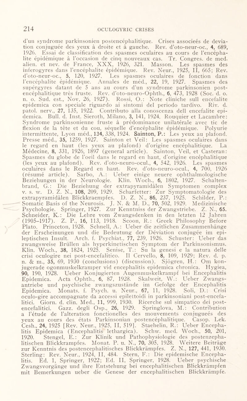 d’un syndrome parkinsonien postencephalitique. Crises associees de devia¬ tion conjuguee des yeux a droite et a gauche. Rev. d’oto-neur-oc., 4, 689, 1926. Essai de classification des spasmes oculaires au cours de l’encepha- lite epidemique a l’occasion de cinq nouveaux cas. Tr. Congres. de med. alien, et nev. de France, XXX, 1926, 321. Masson. Les spasmes des inferogyres dans l’encephalite epidemique. Rev. Neur., 1925, II, 665; Rev. d’oto-neur-oc., 5, 120, 1927. Les spasmes oculaires de fonction dans l’encephalite epidemique. Annales de med., 22, 19, 1927. Spasmes des supergyres datant de 5 ans au cours d’un syndrome parkinsonien post¬ encephalitique tres fruste. Rev. d’oto-neuro-Ophth., 6, 473, 1928 (Soc. d. o. n. o. Sud. est., Nov. 26, 1927). Rossi, O.: Note cliniche sull encefalite epidemica con speciale riguardo ai sintomi del periodo tardivo. Riv. d. patol. nerv., 27, 135, 1922. Contributo alia conoscenza dell encefalite epi¬ demica. Bull. d. Inst. Sieroth, Milano, 3, 141, 1924. Rouquier et Lacambre: Syndrome parkinsonienne fruste a predominance unilateral avec tic de flexion de la tete et du cou, sequelle d’encephalite epidemique. Polyurie intermittente, Lyon med., 134, 338, 1924. Sainton, P.: Les yeux au plafond. Presse med., 35, 1259, 1927. Sainton et Veil: Les spasmes oculaires dans le regard en haut (les yeux au plafond) d’origine encephalitique. La Medecine, 8, 331, 1926, 1897 (general article). Sainton, Veil, et Casteran: Spasmes du globe de l’oeil dans le regard en haut, d’origine encephalitique (les yeux au plafond). Rev. d’oto-neuro-ocul., 4, 542, 1926. Les spasmes oculaires dans le Regard en haut. Rev. d’oto-neuro-ocul., 4, 700, 1926 (resume article). Sarbo, A.: Ueber einige neuere ophthalmologische Beziehungen in der Neurologie. Klin. Woch., 6, 1802, 1927. Schalten- brand, G.: Die Beziehung der extrapyramidalen Symptomen complex v. s. w. D. Z. N., 108, 209, 1929. Scharfetter: Zur Symptomatologie des extrapyramidalen Blickkraempfes. D. Z. N., 86, 237, 1925. Schilder, P.: Somatic Basis of the Neurosis. J. N. & M. D., 70, 502, 1929. Medizinische Psychologie. Springer, 1927. Zur Kenntniss der Zwangstriebe. Z. N., 65. Schneider, K.: Die Lehre vom Zwangsdenken in den letzten 12 Jahren (1905-1917). Z. P., 16, 113, 1918. Scoon, R.: Greek Philosophy Before Plato. Princeton, 1928. Schnell, A.: Ueber die zeitlichen Zusammenhange der Erscheinungen und die Bedeutung der Deviation conjugee im epi- leptischen Insult. Arch. f. Psychiat., 77, 239, 1926. Schuster: Ueber das zwangsweise Briillen als hyperkinetischen Symptom der Parkinsonismus. Klin. Woch., 38, 1824, 1925. Senise, T.: Su la genesi e la natura delle crisi oculogire nei post-encefalitico. II Cervello, 8, 109, 1929; Rev. d. p. n. & m., 35, 69, 1930 (conclusions) (discussion). Sjogren, LI.: Om kon- jugerade ogonmuskelkramper vid encephalitis epidemica chronica. Hygiea, 90, 190, 1928. Ueber Konjugierten Augenmuskelkrampf bei Encephalitis Epidemica. Acta Ophth., 6, 87, 1928. Skalweit, W.: Ueber Zwangs- antriebe und psychische zwangszustande im Gefolge der Encephalitis Epidemica. Monats. f. Psych, u. Neur., 67, 11, 1928. Soli, D.: Crisi oculo-gire accompagnate da accessi epilettoidi in parkinsoniani post-encefa- litici. Giorn. d. clin. Med., 11, 999, 1930. Ricerche sul simpatico dei post- encefalitici. Gazz. degli Osp., 26, 1929. Springlova, M.: Contribution a l’etude de l’alteration fonctionelles des mouvements conjuguees des yeux au cours des etats Parkinsonian postencephalitique. Casop. Lek. Cesh., 24, 1925 [Rev. Neur., 1925, II, 519]. Staehelin, R.: Ueber Encepha¬ litis Epidemica (Encephalitis lethargica). Schw. med. Woch., 50, 201, 1920. Stengel, E.: Zur Klinik und Pathophysiologie des postenzepha- litischen Blickkrampfes. Monat. P. u. N., 70, 305, 1928. Weitere Beitrage zur Kenntnis des postencephalitisches Blickkrampfes. Z. N., 127, 441, 1930. Sterling: Rev. Neur., 1924, II, 484. Stern, F.: Die epidemische Encepha¬ litis. Ed. 1, Springer, 1922; Ed. II, Springer, 1928. Ueber psychische Zwangsvorgange und ihre Entstehung bei encephalitischen Blickkrampfen mit Bemerkungen ueber die Genese der encephalitischen Blickkrampfe.