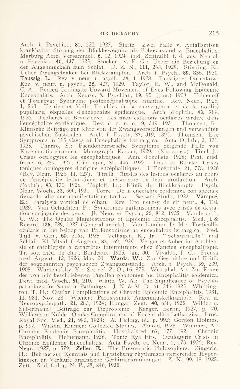 Arch. f. Psychiat., 81, 522, 1927. Stertz: Zwei Falle v. Anfallscrisen krankhafter Storung der Blickbewegung als Folgezustand v. Encephalitis. Marburg Aerz. Versammel., 6, 12, 1924; ibid, Zentralbl. f. d. ges. Neurol, u. Psychiat., 40, 437, 1925. Stockert, v. F. G.: Ueber die Beziehung en der Augenmuskeln zum Schlaf. D. Z. N., Ill, 263, 1929. Storring, E.: Ueber Zwangsdenken bei Blickkrampfen. Arch. f. Psych., 89, 836, 1930. Taussig, L.: Rev. v. neur. u. psych., 24, 4, 1928. Taussig et Dosuzkow: Rev. v. neur. u. psych., 26, 427, 1929. Taylor, E. W., and McDonald, C. A.: Forced Conjugate Upward Movement of Eyes Following Epidemic Encephalitis. Arch. Neurol. & Psychiat., 19, 95, (Jan.) 1928. Tchlenoff et Toulaeva: Syndrome postencephalitique infantile. Rev. Neur., 1926, I, 563. Terrien et Veil: Troubles de la convergence et de la notilite pupillaire, sequelles d’encephalite epidemique. Arch, chophth., 43, 709, 1926. Teulieres et Beauvieux: Les manifestations oculaires tardive dans l’encephalite epidemique. Rev. d. o. n. o., 9, 349, 1931. Thomsen, R.: Klinische Beitrage zur lehre von der Zwangsvorstellungen und verwandteu psychischen Zustanden. Arch. f. Psych., 27, 319, 1895. Thomsen: Eye Symptoms in 115 Cases of Encephalitis Lethargica. Acta Ophth., 3, 131, 1925. Thurzo, S.: Pseudoneurotische Symptome zeigende Falle von Encephalitis chronica. Monograph, Karger, 1929. (Six cases.) Tinel, J.: Crises oculogyres les encephalitiques. Ann. d’oculiste, 1928; Prat. med. franc, 6, 259, 1927; Clin, oph., 31, 446, 1927. Tinel et Baruk: Crises toniques oculogyres d’origine encephalitiques. L’Encephale, 21, 778, 1926' (Rev. Neur., 1926, II, 627). Tirelli: Etudes des lesions oculaires au cours de l’encephalite iethargique et mecanisme de leur production. Arch, d'ophth., 43, 170, 1926. Toploff, H.: Klinik der Blickkrampfe. Psych.. Neur. Woch., 33, 600, 1931. Torre: De la encefalite epidemica con speciale riguardo alle sue manifestatione tardiva. Sassari Studii, 1923. Vampre, E.: Paralysia vertical de olhan. Rev. Oto neur-y de cir neur., 4, 110, 1929. Van Gehuchten, P.: Syndromes parkinsoniens avec crises de devia¬ tion conjuguee des yeux. Jl. Neur. et Psych., 25, 812, 1925. Vandergrift,. G. W.: The Ocular Manifestations of Epidemic Encephalitis. Med. Jl. & Record, 126, 729, 1927 (General article). Van London, D. M.: Torticollis ocularis in het beloop van Parkinsonisme ua encephalitis lethargica. Ned. Tijd. v. Gen., 69, 2165, 1925. Velhagen, K., Jr.: “ Schauanfalle ” und Schlaf. Kl. Mtsbl. f. Augenh., 83, 169, 1929. Verger et Aubertin: Anoblep- sie et catoblepsie a caracteres intermittente chez d’ancien encephalitique. Tr. soc. med. de chir., Bordeaux, 1925, Jan. 30. Vivaldo, J. C.: Prensa med. Argent., 12, 1926, May 20. Warda, W.: Zur Geschichte und Kritik der sogenannten psychischen Zwangszustande. Arch. f. Psych., 39, 239, 1905. Warschafsky, Y.: See ref. Z. O., 16, 875. Westphal, A.: Zur Frage der von mir beschriebenen Pupillen phanomen bei Encephalitis epidemica. Deut. med. Woch., 51, 210. White, W. A.: The Significance of Psycho¬ pathology for Somatic Pathology. J. N. & M. D., 61, 246, 1925. Whitting¬ ton, T. H.: Ocular Complications of Chronic Epidemic Encephalitis, 1931, II, 981, Nov. 28. Wiener: Paroxysmale Augenmuskelkrampfe. Rev. u„ Neuropsychopath., 21, 283, 1924; Hungar. Zent., 40, 658, 1925. Wilder u. Silbermann: Beitrage zur Ticprobleme. Karger, Berlin, 1927, p. 70. Williamson-Noble: Ocular Complications of Encephalitis Lethargica. Proc. Royal Soc. Med., 21, 985, 1928: A. Feiling, id., p. 992; Gordon Holmes, p. 997. Wilson, Kinnier: Collected Studies. Arnold, 1928. Wimmer, A.r Chronic Epidemic Encephalitis. Hospitalsted, 67, 177, 1924. Chronic Encephalitis. Heinemann, 1926. Tonic Eye Fits. Oculogyric Crisis in Chronic Epidemic Encephalitis. Acta Psych, et. Neur., 1, 173, 1926; Rev. Neur., 1927, p. 579. Zeller, E.: The Presocratic Philosophers. Zingerle, H. : Beitrag zur Kenntnis und Entstehung rhythmisch-iterierender Hyper- kinesen un Verlaufe organische Gerhirnerkrankungen. Z. N., 99, 18, 1925. Zutt. Ztbl. f. d. g. N. P., 57, 846, 1930.