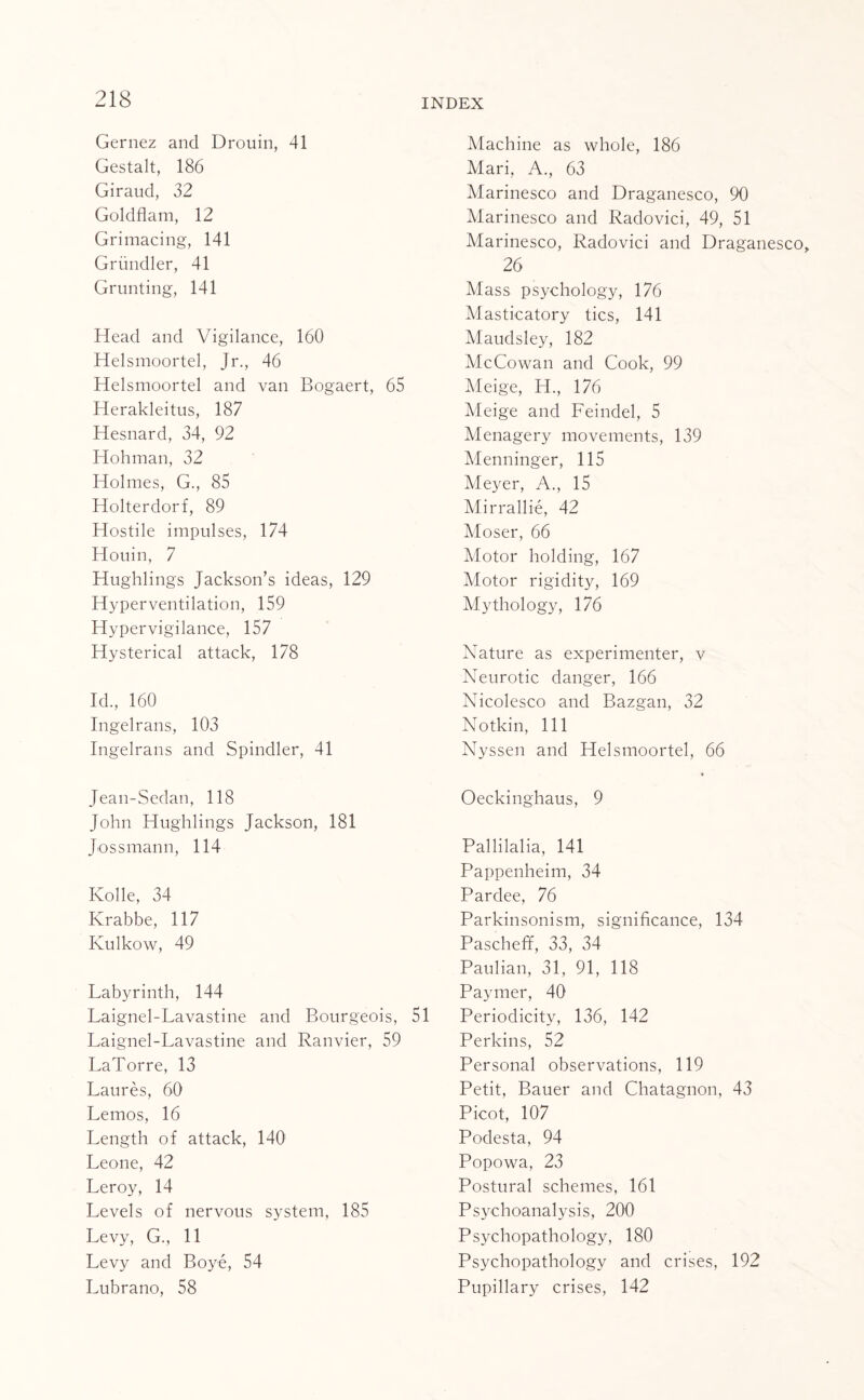 Gernez and Drouin, 41 Gestalt, 186 Giraud, 32 Goldflam, 12 Grimacing, 141 Griindler, 41 Grunting, 141 Head and Vigilance, 160 Helsmoortel, Jr., 46 Helsmoortel and van Bogaert, 65 Herakleitus, 187 Hesnard, 34, 92 Hohman, 32 Holmes, G., 85 Holterdorf, 89 Hostile impulses, 174 Houin, 7 Hughlings Jackson’s ideas, 129 Hyperventilation, 159 Hypervigilance, 157 Hysterical attack, 178 Id., 160 Ingelrans, 103 Ingelrans and Spindler, 41 Jean-Sedan, 118 John Hughlings Jackson, 181 Jossmann, 114 Kolle, 34 Krabbe, 117 Kulkow, 49 Labyrinth, 144 Laignel-Lavastine and Bourgeois, 51 Laignel-Lavastine and Ranvier, 59 LaTorre, 13 Laures, 60 Lemos, 16 Length of attack, 140 Leone, 42 Leroy, 14 Levels of nervous system, 185 Levy, G., 11 Levy and Boye, 54 Lubrano, 58 Machine as whole, 186 Mari, A., 63 Marinesco and Draganesco, 90 Marinesco and Radovici, 49, 51 Marinesco, Radovici and Draganesco, 26 Mass psychology, 176 Masticatory tics, 141 Maudsley, 182 McCowan and Cook, 99 Meige, H., 176 Meige and Feindel, 5 Menagery movements, 139 Menninger, 115 Meyer, A., 15 Mirrallie, 42 Moser, 66 Motor holding, 167 Motor rigidity, 169 Mythology, 176 Nature as experimenter, v Neurotic danger, 166 Nicolesco and Razgan, 32 Nothin, 111 Nyssen and Helsmoortel, 66 Oeckinghaus, 9 Pallilalia, 141 Pappenheim, 34 Pardee, 76 Parkinsonism, significance, 134 Pascheff, 33, 34 Paulian, 31, 91, 118 Paymer, 40 Periodicity, 136, 142 Perkins, 52 Personal observations, 119 Petit, Bauer and Chatagnon, 43 Picot, 107 Podesta, 94 Popowa, 23 Postural schemes, 161 Psychoanalysis, 200 Psychopathology, 180 Psychopathology and crises, 192 Pupillary crises, 142