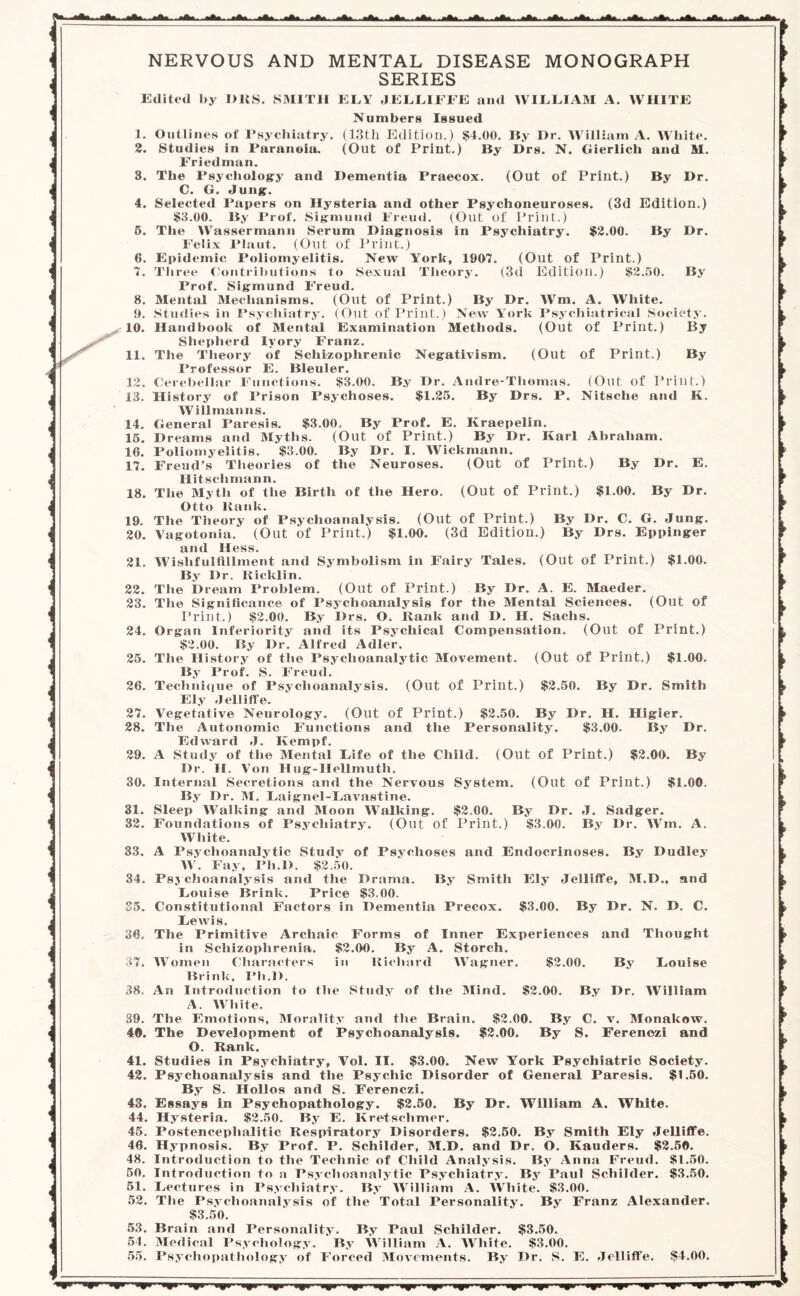 NERVOUS AND MENTAL DISEASE MONOGRAPH SERIES Edited by DRS. SMITH ELY JELLIFFE and WILLIAM A. WHITE 1. 2. 3. 4. 5. 6. 7. 8. 9. 10. 11. 12. 13. 14. 15. 16. 17. 18. 19. 20. 21. 22. 23. 24. 25. 26. 27. 28. 29. 30. 31. 32. 33. 34. 36. 37. 38. 39. 40. 41. 42. 43. 44. 45. 46. 48. 50. 51. 52. 53. 54. 55. (Out of Print.) Nitsche and K. Numbers Issued Outlines of Psychiatry. (13th Edition.) $4.00. By I)r. William A. White. Studies in Paranoia. (Out of Print.) By Drs. N. Gierlich and M. Friedman. The Psychology and Dementia Praecox. (Out of Print.) By Dr. C. G. Jung. Selected Papers on Hysteria and other Psychoneuroses. (3d Edition.) $3.00. By Prof. Sigmund Freud. (Out of Print.) The Wassermann Serum Diagnosis in Psychiatry. $2.00. By Dr. Felix Plaut. (Out of Print.) Epidemic Poliomyelitis. New York, 1907. (Out of Print.) Three Contributions to Sexual Theory. (3d Edition.) $2.50. By Prof. Sigmund Freud. Mental Mechanisms. (Out of Print.) By Dr. Wm. A. White. Studies in Psychiatry. (Out of Print.) New York Psychiatrical Society. Handbook of Mental Examination Methods. (Out of Print.) By Shepherd Iyory Franz. The Theory of Schizophrenic Negativism. (Out of Print.) By Professor E. Bleuler. Cerebellar Functions. $3.00. By Dr. Andre-Thomas. History of Prison Psychoses. $1.25. By Drs. P. Willmanns. General Paresis. $3.00. By Prof. E. Kraepelin. Dreams and Myths. (Out of Print.) By Dr. Karl Abraham. Poliomyelitis. $3.00. By Dr. I. Wickmann. Freud’s Theories of the Neuroses. (Out of Print.) By Dr. E. Ilitsclimann. The Myth of the Birth of the Hero. (Out of Print.) $1.00. By Dr. Otto ltank. The Theory of Psychoanalysis. (Out of Print.) By Dr. C. G. Jung. Vagotonia. (Out of Print.) $1.00. (3d Edition.) By Drs. Eppinger and Hess. Wislifulfillment and Symbolism in Fairy Tales. (Out of Print.) $1.00. By Dr. Kicklin. The Dream Problem. (Out of Print.) By Dr. A. E. Maeder. The Significance of Psychoanalysis for the Mental Sciences. (Out of Print.) $2.00. By Drs. O. Hank and D. H. Sachs. Organ Inferiority and its Psychical Compensation. (Out of Print.) $2.00. By Dr. Alfred Adler. The History of the Psychoanalytic Movement. (Out of Print.) $1.00. By Prof. S. Freud. Technique of Psychoanalysis. (Out of Print.) $2.50. By Dr. Smith Ely J ell iff e. Vegetative Neurology. (Out of Print.) $2.50. By Dr. H. Higier. The Autonomic Functions and the Personality. $3.00. By Dr. Edward J. Kempf. A Study of the Mental Life of the Child. (Out of Print.) $2.00. By Dr. II. Von Hug-Hellmuth. Internal Secretions and the Nervous System. (Out of Print.) $1.00. By Dr. M. Laignel-Lavastine. Sleep Walking and Moon Walking. $2,00. By Dr. J. Sadger. Foundations of Psychiatry. (Out of Print.) $3.00. By Dr. Wm. A. White. A Psychoanalytic Study of Psychoses and Endocrinoses. By Dudley W. Fay, Ph.I). $2.50. Psychoanalysis and the Drama. By Smith Ely Jelliffe, M.D., and Louise Brink. Price $3.00. Constitutional Factors in Dementia Precox. $3.00. By Dr. N. D. C. Lewis. The Primitive Archaic Forms of Inner Experiences and Thought in Schizophrenia. $2.00. By A. Storch. Women Characters in Richard Wagner. $2.00. By Louise Brink, Ph.I). An Introduction to the Study of the Mind. $2.00. By Dr. William A. White. The Emotions, Morality and the Brain. $2.00. By C. v. Monakow. The Development of Psychoanalysis. $2.00. By S. Ferenezi and O. Rank. Studies in Psychiatry, Vol. II. $3.00. New York Psychiatric Society. Psychoanalysis and the Psychic Disorder of General Paresis. $1.50. By S. Hollos and S. Ferenezi. Essays in Psychopathology. $2.50. By Dr, William A. White. Hysteria. $2.50. By E. Kretschmer. Postencephalitic Respiratory Disorders. $2.50. By Smith Ely Jelliffe. Hypnosis. By Prof. P. Schilder, M.D. and Dr. O. Ivauders. $2.50. Introduction to the Technic of Child Analysis. By Anna Freud. $1.50. Introduction to a Psychoanalytic Psychiatry. By Paul Schilder. $3.50. Lectures in Psychiatry. By William A. White. $3.00. The Psychoanalysis of the Total Personality. By Franz Alexander, $3.50. Brain and Personality. By Paul Schilder. $3.50. Medical Psychology. By William A. White. $3.00. Psychopathology of Forced Movements. By Dr. S. E. Jelliffe. $4.00. H» nfi ■ ii)i mi i y'»e ‘if y»||i -hi 'if hi iifii hi •yip