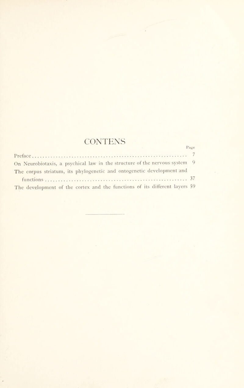 CONTENS Page Preface. ? On Neurobiotaxis, a psychical law in the structure of the nervous system 9 The corpus striatum, its phylogenetic and ontogenetic development and functions. 37 The development of the cortex and the functions of its different layers 59