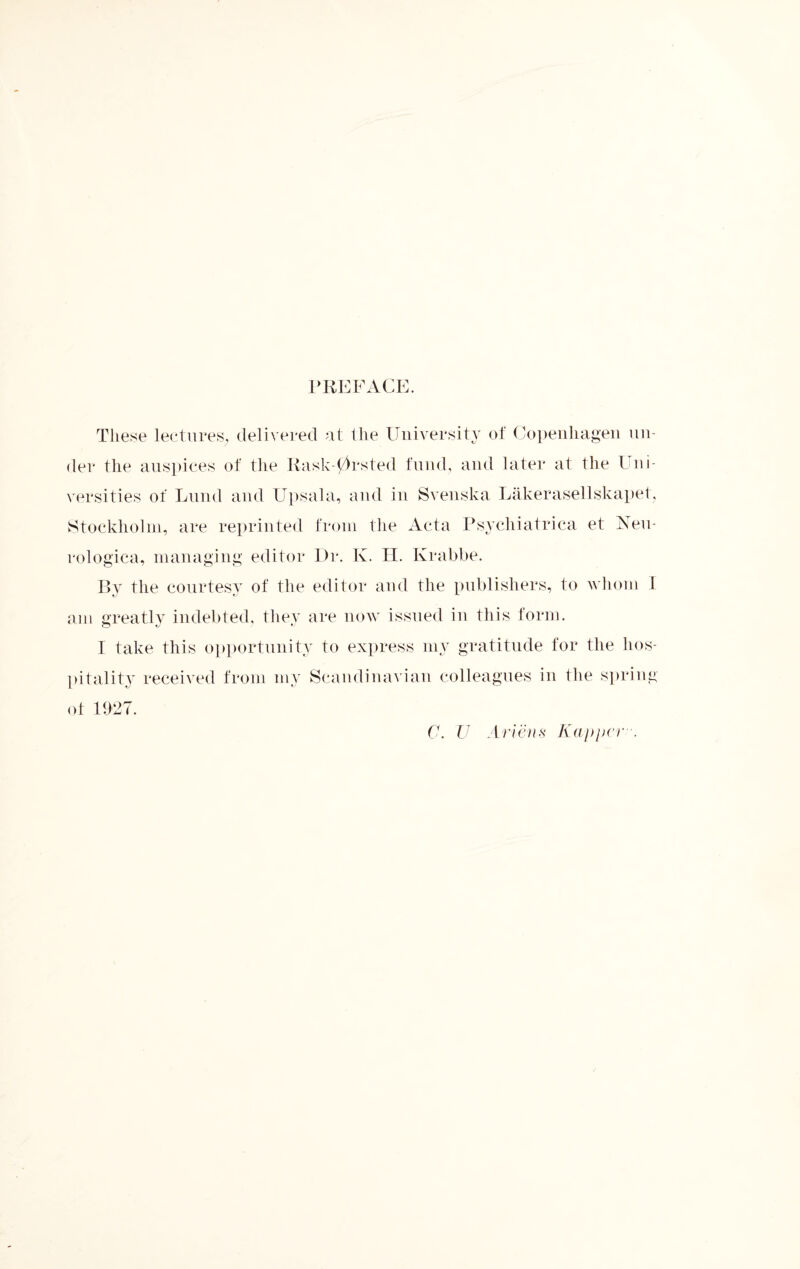 PREFACE. These lectures, delivered at the University of Copenhagen un¬ der the auspices of the Rask-0rsted fund, and later at the Uni¬ versities of Lund and Upsala, and in Sven ska Lakerasellskapet, Stockholm, are reprinted from the Acta Psychiatrica et Neu* rologica, managing editor Dr. Iv. H. Krabbe. By the courtesy of the editor and the publishers, to whom I am greatly indebted, they are now issued in this form. I take this opportunity to express my gratitude for the hos¬ pitality received from my Scandinavian colleagues in the spring of 1927. C. U Artens Ka-ppcr