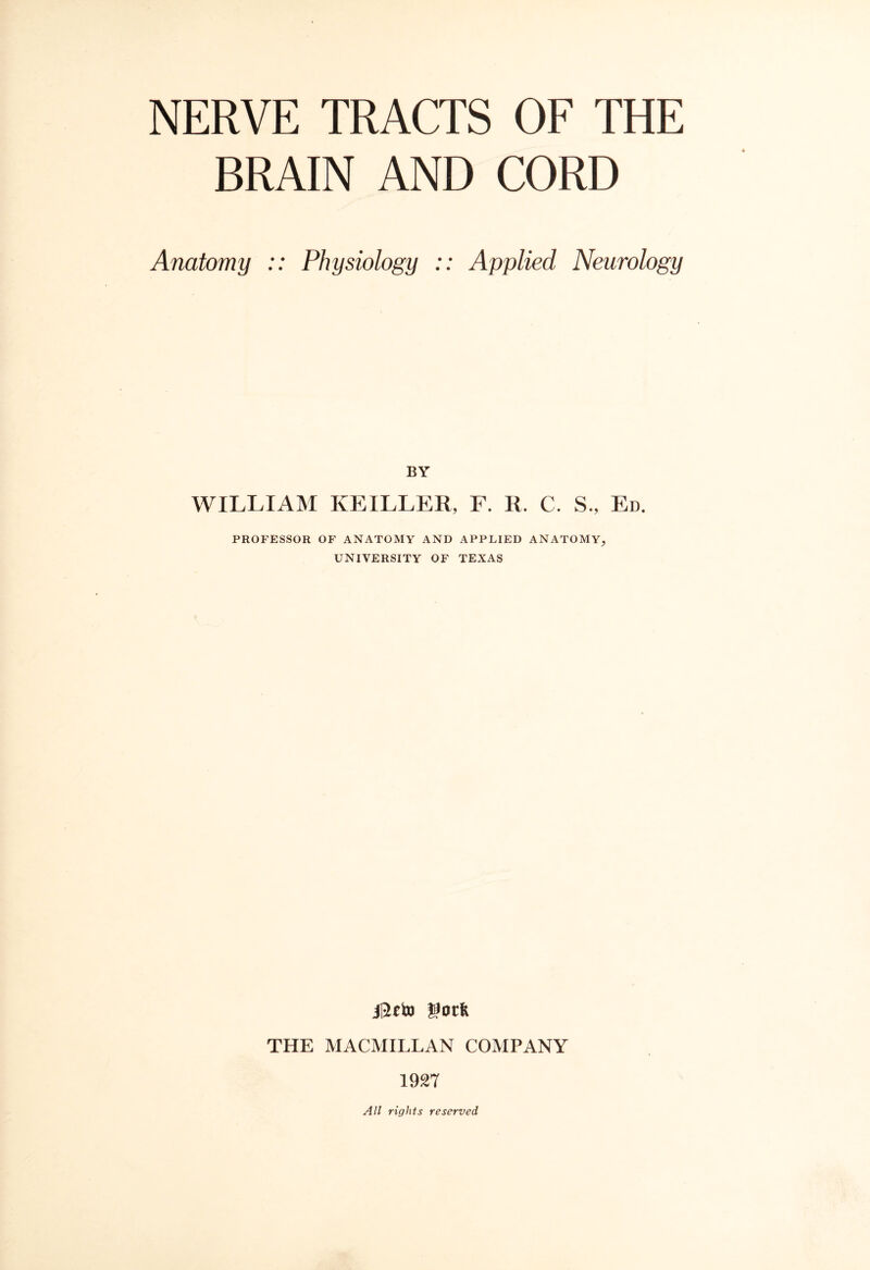 BRAIN AND CORD Anatomy :: Physiology :: Applied Neurology BY WILLIAM KEILLER, F. R. C. S., Ed. PROFESSOR OF ANATOMY AND APPLIED ANATOMY, UNIVERSITY OF TEXAS i0eto got* THE MACMILLAN COMPANY 1927 All rights reserved