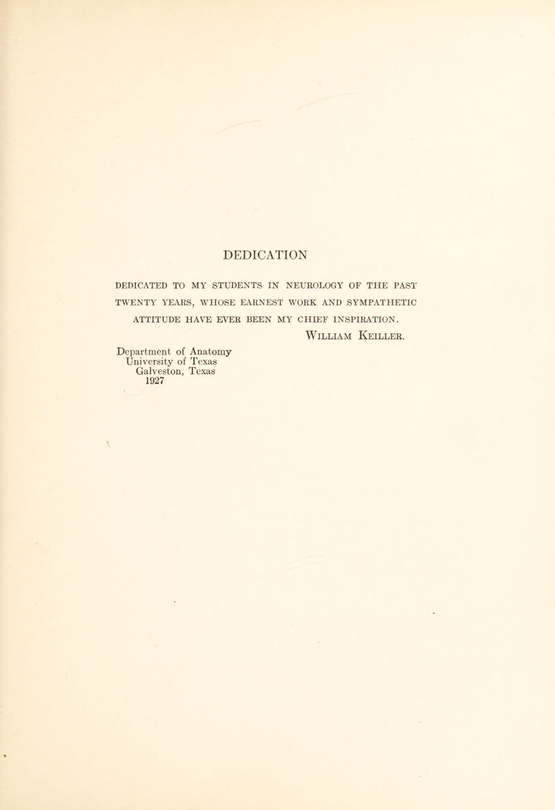 DEDICATION DEDICATED TO MY STUDENTS IN NEUROLOGY OF THE PAST TWENTY YEARS, WHOSE EARNEST WORK AND SYMPATHETIC ATTITUDE HAVE EVER BEEN MY CHIEF INSPIRATION. William Keiller. Department of Anatomy University of Texas Galveston, Texas 1927