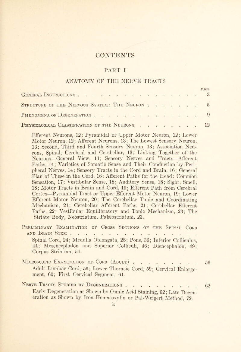 CONTENTS PART I ANATOMY OF THE NERVE TRACTS PAGE General Instructions 3 Structure of the Nervous System: The Neuron 5 Phenomena of Degeneration . 9 Physiological Classification of the Neurons 12 Efferent Neurons, 12; Pyramidal or Upper Motor Neuron, 12; Lower Motor Neuron, 12; Afferent Neurons, 13; The Lowest Sensory Neuron, 13; Second, Third and Fourth Sensory Neuron, 13; Association Neu¬ rons, Spinal, Cerebral and Cerebellar, 13; Linking Together of the Neurons—General View, 14; Sensory Nerves and Tracts—Afferent Paths, 14; Varieties of Somatic Sense and Their Conduction by Peri¬ pheral Nerves, 14; Sensory Tracts in the Cord and Brain, 16; General Plan of These in the Cord, 16; Afferent Paths for the Head: Common Sensation, 17; Vestibular Sense, 18; Auditory Sense, 18; Sight, Smell, 18; Motor Tracts in Brain and Cord, 19; Efferent Path from Cerebral Cortex—Pyramidal Tract or Upper Efferent Motor Neuron, 19; Lower Efferent Motor Neuron, 20; The Cerebellar Tonic and Coordinating Mechanism, 21; Cerebellar Afferent Paths, 21; Cerebellar Efferent Paths, 22; Vestibular Equilibratory and Tonic Mechanism, 23; The Striate Body, Neostriatum, Palseostriatum, 23. Preliminary Examination of Cross Sections of the Spinal Cord and Brain Stem. Spinal Cord, 24; Medulla Oblongata, 28; Pons, 36; Inferior Colliculus, 44; Mesencephalon and Superior Colliculi, 46; Diencephalon, 49; Corpus Striatum, 54. Microscopic Examination of Cord (Adult) ..56 Adult Lumbar Cord, 56; Lower Thoracic Cord, 59; Cervical Enlarge¬ ment, 60; First Cervical Segment, 61. Nerve Tracts Studied by Degenerations . .62 Early Degeneration as Shown by Osmic Acid Staining, 62; Late Degen¬ eration as Shown by Iron-Hematoxylin or Pal-Weigert Method, 72.