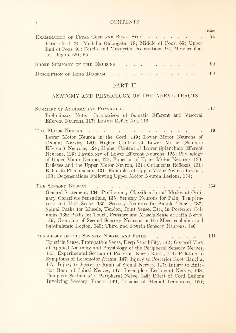 PAGE Examination of Fetal Cord and Brain Stem.74 Fetal Cord, 74; Medulla Oblongata, 78; Middle of Pons, 85; Upper End of Pons, 91; Forel’s and Meynert’s Decussations, 94; Mesencepha¬ lon (Figure 68), 96. Short Summary of the Neurons.99 Description of Long Diagram.99 PART II ANATOMY AND PHYSIOLOGY OF THE NERVE TRACTS Summary of Anatomy and Physiology.117 Preliminary Note. Comparison of Somatic Efferent and Visceral Efferent Neurons, 117; Lowest Reflex Arc, 118. The Motor Neuron.119 Lower Motor Neuron in the Cord, 119; Lower Motor Neurons of Cranial Nerves, 120; Higher Control of Lower Motor (Somatic Efferent) Neurons, 124; Higher Control of Lower Splanchnic Efferent Neurons, 125; Physiology of Lower Efferent Neurons, 125; Physiology of Upper Motor Neuron, 127; Function of Upper Motor Neurons, 130; Reflexes and the Upper Motor Neuron, 131; Cutaneous Reflexes, 131; Babinski Phenomenon, 131; Examples of Upper Motor Neuron Lesions, 133; Degenerations Following Upper Motor Neuron Lesions, 134; The Sensory Neuron ..134 General Statement, 134; Preliminary Classification of Modes of Ordi¬ nary Conscious Sensations, 135; Sensory Neurons for Pain, Tempera¬ ture and Hair Sense, 135; Sensory Neurons for Simple Touch, 137; Spinal Paths for Muscle, Tendon, Joint Sense, Etc., in Posterior Col¬ umns, 138; Paths for Touch, Pressure and Muscle Sense of Fifth Nerve, 139; Grouping of Second Sensory Neurons in the Mesencephalon and Subthalamic Region, 140; Third and Fourth Sensory Neurons, 140. Physiology of the Sensory Nerves and Paths.141 Epicritic Sense, Protopathic Sense, Deep Sensibility, 142; General View of Applied Anatomy and Physiology of the Peripheral Sensory Nerves, 143; Experimental Section of Posterior Nerve Roots, 144; Relation to Symptoms of Locomotor Ataxia, 147; Injury to Posterior Root Ganglia, 147; Injury to Posterior Rami of Spinal Nerves, 147; Injury to Ante¬ rior Rami of Spinal Nerves, 147; Incomplete Lesions of Nerves, 148; Complete Section of a Peripheral Nerve, 148; Effect of Cord Lesions Involving Sensory Tracts, 149; Lesions of Medial Lemniscus, 150;