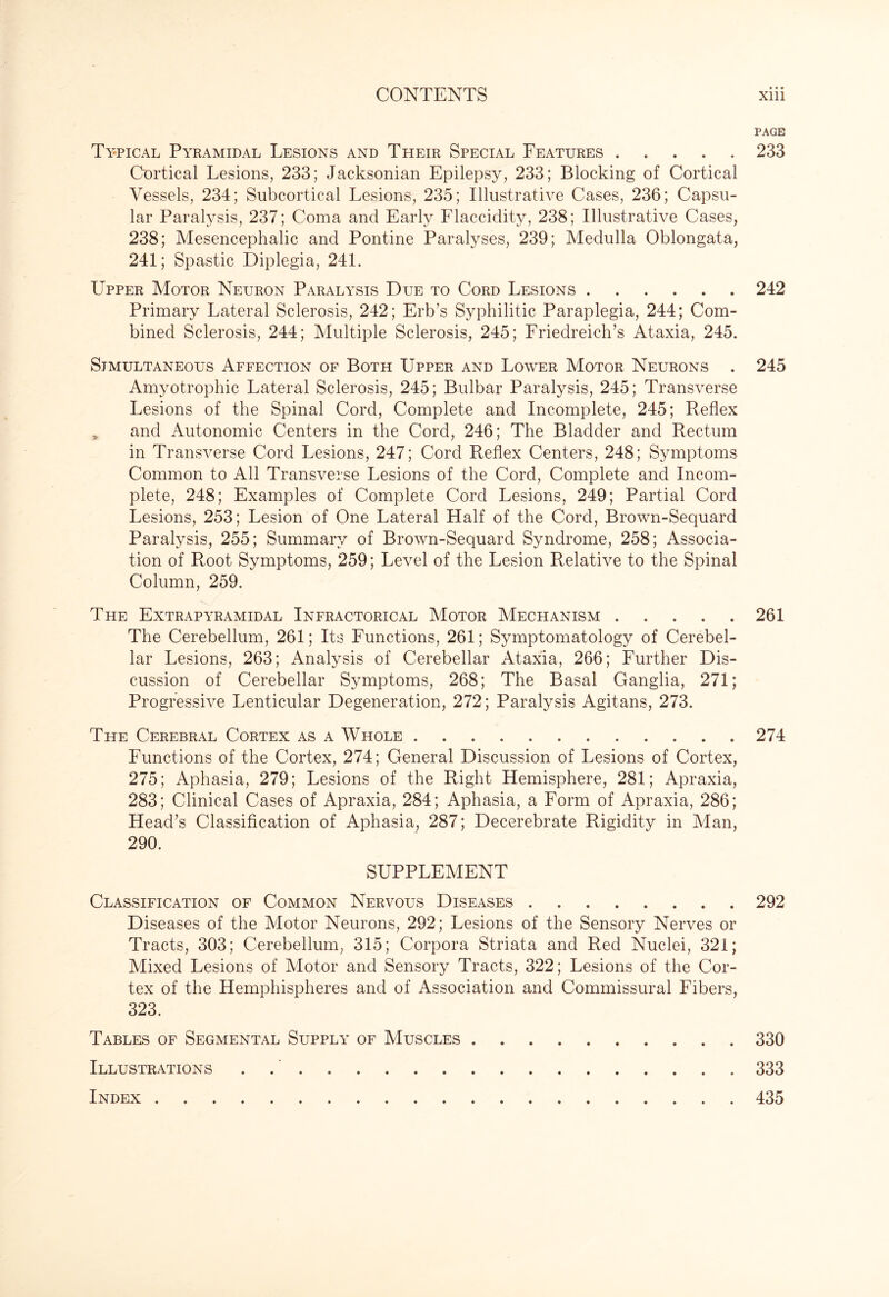 PAGE Typical Pyramidal Lesions and Their Special Features ..... 233 Cortical Lesions, 233; Jacksonian Epilepsy, 233; Blocking of Cortical Vessels, 234; Subcortical Lesions, 235; Illustrative Cases, 236; Capsu¬ lar Paralysis, 237; Coma and Early Flaccidity, 238; Illustrative Cases, 238; Mesencephalic and Pontine Paralyses, 239; Medulla Oblongata, 241; Spastic Diplegia, 241. Upper Motor Neuron Paralysis Due to Cord Lesions.242 Primary Lateral Sclerosis, 242; Erb’s Syphilitic Paraplegia, 244; Com¬ bined Sclerosis, 244; Multiple Sclerosis, 245; Friedreich’s Ataxia, 245. Simultaneous Affection of Both Upper and Lower Motor Neurons . 245 Amyotrophic Lateral Sclerosis, 245; Bulbar Paralysis, 245; Transverse Lesions of the Spinal Cord, Complete and Incomplete, 245; Reflex „ and Autonomic Centers in the Cord, 246; The Bladder and Rectum in Transverse Cord Lesions, 247; Cord Reflex Centers, 248; Symptoms Common to All Transverse Lesions of the Cord, Complete and Incom¬ plete, 248; Examples of Complete Cord Lesions, 249; Partial Cord Lesions, 253; Lesion of One Lateral Half of the Cord, Brown-Sequard Paralysis, 255; Summary of Brown-Sequard Syndrome, 258; Associa¬ tion of Root Symptoms, 259; Level of the Lesion Relative to the Spinal Column, 259. The Extrapyramidal Infractorical Motor Mechanism.261 The Cerebellum, 261; Its Functions, 261; Symptomatology of Cerebel¬ lar Lesions, 263; Analysis of Cerebellar Ataxia, 266; Further Dis¬ cussion of Cerebellar Symptoms, 268; The Basal Ganglia, 271; Progressive Lenticular Degeneration, 272; Paralysis Agitans, 273. The Cerebral Cortex as a Whole . .274 Functions of the Cortex, 274; General Discussion of Lesions of Cortex, 275; Aphasia, 279; Lesions of the Right Hemisphere, 281; Apraxia, 283; Clinical Cases of Apraxia, 284; Aphasia, a Form of Apraxia, 286; Head’s Classification of Aphasia, 287; Decerebrate Rigidity in Man, 290. SUPPLEMENT Classification of Common Nervous Diseases.292 Diseases of the Motor Neurons, 292; Lesions of the Sensory Nerves or Tracts, 303; Cerebellum, 315; Corpora Striata and Red Nuclei, 321; Mixed Lesions of Motor and Sensory Tracts, 322; Lesions of the Cor¬ tex of the Hemphispheres and of Association and Commissural Fibers, 323. Tables of Segmental Supply of Muscles.330 Illustrations ..333 Index.435